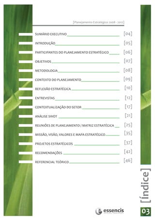[Planejamento Estratégico 2008 - 2012]


SUMÁRIO EXECUTIVO 					                                      [04]
INTRODUÇÃO                                                   [05]
PARTICIPANTES DO PLANEJAMENTO ESTRATÉGICO                    [06]
OBJETIVOS                                                    [07]

METODOLOGIA                                                  [08]
CONTEXTO DO PLANEJAMENTO                                     [09]

REFLEXÃO ESTRATÉGICA                                             [10]

ENTREVISTAS                                                      [12]
CONTEXTUALIZAÇÃO DO SETOR                                        [17]

ANÁLISE SWOT                                                     [21]

REUNIÕES DE PLANEJAMENTO / MATRIZ ESTRATÉGICA                    [25]

MISSÃO, VISÃO, VALORES E MAPA ESTRATÉGICO                        [35]

PROJETOS ESTRATÉGICOS                                            [37]

RECOMENDAÇÕES                                                [42]

REFERENCIAL TEÓRICO                                          [46]
                                                                        [Índice]




                                                                         03
 