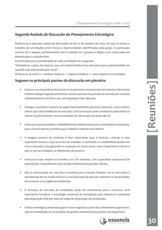 [Planejamento Estratégico 2008 - 2012]


Segunda Rodada de Discussão do Planejamento Estratégico

Realizou-se a segunda rodada de discussões no dia 22 de outubro de 2007, em que se iniciou o
trabalho de correlações entre Forças e Oportunidades identificadas pelo grupo. A pontuação
ocorreu em 2 etapas, primeiramente com a votação em 4 grupos e depois com a discussão em
plenária para a votação final.
A orientação para a ponderação de cada correlação foi a seguinte:
“Estabelecer o grau de impacto que uma determinada força tem para que a oportunidade em
questão seja alavancada pela força”.
Atribuiu-se as notas 0 = nenhum impacto, 1= impacto médio e 2 = alto impacto na correlação.

Seguem os principais pontos da discussão em plenária:




                                                                                                     [Reuniões]
    •   Colocou-se a importância de a Essencis se posicionar como parceira da Indústria oferecendo
        multitecnologia na gestão ambiental, uma vez que há uma pressão do mercado por soluções
        ambientalmente corretas e por uma legislação mais rigorosa.


    •   Emergiu a questão a respeito do papel desempenhado pela área comercial, como sendo o
        sensor que traria tendências de mercado. Colocou-se que a área comercial é quem entra no
        cliente e pode entender uma necessidade do cliente que ele ainda não vê.


    •   Colocou-se que seriedade e credibilidade são indispensáveis para a remediação de passivos,
        pois o cliente precisa acreditar que o trabalho realizado será efetivo.


    •   A imagem positiva do acionista é fator importante para a Essencis, contudo é mais
        importante mostrar o que já se faz nas unidades. A seriedade e a credibilidade ajudam em
        novos mercados, elas garantem a recepção em novos locais, mas é importante mostrar o
        que se faz nas unidades, os diferenciais da Essencis.


    •   Pontuou-se que sempre se acreditou no CTR multiuso, com capacidade operacional de
        aprendizado e atendimento para Gestão Ambiental de grandes clientes.


    •   Para a estruturação de uma área consultiva para Grandes Projetos faz-se necessária a
        manutenção de um núcleo técnico e a incorporação de pessoas conforme as necessidades
        dos projetos e as exigências ambientais.


    •   O fomento do mercado de remediação pode ser interessante para a Essencis, seria
        importante fortalecer a estratégia comercial da remediação para alavancar a demanda
        para disposição final por meio da etapa de exploração da remediação.


    •   O fator estratégico seria buscar gerar novos negócios a partir do conhecimento que se tem,
        seja em remediação ou em projetos de gestão ambiental para projetos de engenharia.


                                                                                                       30
 