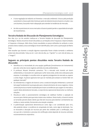 [Planejamento Estratégico 2008 - 2012]

    •    A auto-regulação da indústria vai fomentar o mercado ambiental. A busca pela produção
         sustentável e a busca pelo Selo Verde por parte da indústria levará a Essencis a mudar o seu
         core business, buscando maior adequação para atender às tendências de mercado.


    •    Ao não se posicionar em novos mercados a Essencis poderá perder a capacidade de atração
         de investimentos.


Terceira Rodada de Discussão do Planejamento Estratégico:
Nos dias 29 e 30 de outubro realizou-se a Terceira Rodada de discussão do Planejamento
Estratégico. Nestes encontros foram discutidas as correlações entre Fraquezas e Oportunidades
e Fraquezas e Ameaças. Além disso, foram reavaliados os pesos atribuídos às variáveis e como
produto desta rodada 3 eixos estratégicos foram identificados, bem como a pontuação da Matriz




                                                                                                        [Reuniões]
Final.
Vale ressaltar que durante a votação algumas expressões foram criadas tornando o ambiente
ainda mais descontraído. Falou-se em 1 com viés de alta, ou 1 “gordo” e 2 com viés de baixa, ou
2 “magro”.


Seguem os principais pontos discutidos nesta Terceira Rodada de
discussão:
    •    Identificou-se a necessidade de uma equipe qualificada (investimentos em treinamento)
         para dar conta dos novos negócios advindos da onda ambientalista.
    •    O professor Moysés Simantob comentou: “Se o mercado está vivendo um boom
         ambientalista, é necessário ter capital para surfar nesta onda, senão esta onda passa pela
         empresa. A estratégia é a escolha entre ser agente/ protagonista do mercado ou esperar
         a onda chegar. A postura agressiva tem que ser mantida para sempre se manter líder em
         qualquer mercado”
    •    Se entendermos o negócio da Essencis como a venda de Soluções Ambientais o comercial
         tem papel fundamental na prospecção para o desenvolvimento de novos negócios. A área
         comercial precisa se manter atualizada para trazer as tendências que surgem no mercado e,
         a partir desta demanda de mercado, o corpo técnico-operacional desenvolver as melhores
         soluções.
    •    Discutiu-se sobre o posicionamento estratégico de viabilizar/ facilitar a captação de
         recursos para clientes para que estes tratem seus resíduos. Deste modo, a Essencis estaria
         se tornando parceira deste cliente que não tem recursos para destinar corretamente seu
         resíduo e, neste sentido, fornecendo uma solução completa.
    •    A padronização operacional demonstrou-se como algo a ser considerado para 2012,
         não podendo deixar a excelência já conquistada de lado, como algo já dominado. Faz-
         se necessária a alocação de recursos por parte das unidades para a certificação, uma
         vez que até o momento o processo de certificação ainda depende de recursos advindos
         exclusivamente do corporativo.




                                                                                                           31
 