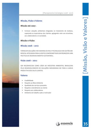 [Planejamento Estratégico 2008 - 2012]




                                                                               [Missão, Visão e Valores]
Missão, Visão e Valores

Missão até 2007 :

 •   Fornecer soluções ambientais integradas no tratamento de resíduos,
     superando as expectativas dos clientes, agregando valor aos acionistas,
     aos colaboradores e à sociedade.


Missão e Visão:

Missão 2008 – 2012:

FORNECER SOLUÇÕES INO VADORAS DE MULTITECNOLOGIA EM GESTÃO AM-
BIENTAL INTEGRADA PARA CLIENTES COMPROMETIDOS EM PROMOVER UMA
POLÍTICA DE DESENVOLVIMENTO SUSTENTÁVEL.


Visão 2008 – 2012:

SER RECONHECIDA COMO LÍDER DA INDÚSTRIA AMBIENTAL BRASILEIRA
PELO DESENVOLVIMENTO DE SOLUÇÕES INOVADORAS EM TODA A CADEIA
PRODUTIVA DOS SEUS CLIENTES.


Valores

 •   Credibilidade
 •   Respeito ao Meio Ambiente
 •   Qualidade dos serviços prestados
 •   Respeito e atendimento ao cliente
 •   Respeito aos colaboradores
 •   Ambiente de trabalho sadio e motivador




                                                                                     35
 
