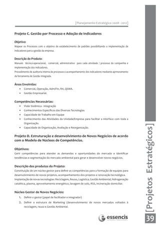[Planejamento Estratégico 2008 - 2012]


Projeto C. Gestão por Processo e Adoção de Indicadores

Objetivo:
Mapear os Processos com o objetivo de estabelecimento de padrões possibilitando a Implementação de
Indicadores para a gestão da empresa.


Descrição do Produto:
Manuais técnico-operacional, comercial, administrativo para cada atividade / processo da companhia e
implementação dos indicadores.
Procedimento de auditoria interna de processos e acompanhamento dos indicadores mediante aprmoramento
da ferramenta de Gestão Integrada.


Áreas Envolvidas:
    •    Comercial, Operação, Adm/Fin, RH, QSMA.
    •    Gestão Empresarial.


Competências Necessárias:
    •    Visão Sistêmica - integração
    •    Conhecimentos Específicos das Diversas Tecnologias
    •    Capacidade de Trabalho em Equipe
    •    Conhecimento das Atividades da Unidade/Empresa para facilitar a interface com toda a
         Organização.




                                                                                                        [Projetos Estratégicos]
    •    Capacidade de Organização, Avaliação e Reorganização.


Projeto D. Estruturação e desenvolvimento de Novos Negócios de acordo
com o Modelo de Núcleos de Competências.

Objetivos:
Gerir competências para atender as demandas e oportunidades do mercado e identificar
tendências e segmentação do mercado ambiental para gerar e desenvolver novos negócios.


Descrição dos produtos do Projeto:
Constituição de um núcleo gestor para definir as competências para a formação de equipes para
desenvolvimento de novos projetos, acompanhamento dos projetos e renovação tecnológica.
Implantação de novas tecnologias: Reciclagem, Reuso, Logística, Gestão Ambiental, hidrogenação
catalítica, plasma, aproveitamento energético, lavagem de solo, RSS, Incineração domiciliar.


Núcleo Gestor de Novos Negócios:
    1.   Definir o gestor (papel de facilitador e integrador)
    2.   Definir a estrutura de Marketing (desenvolvimento de novos mercados voltados à
         reciclagem, reuso e Gestão Ambiental.



                                                                                                            39
 