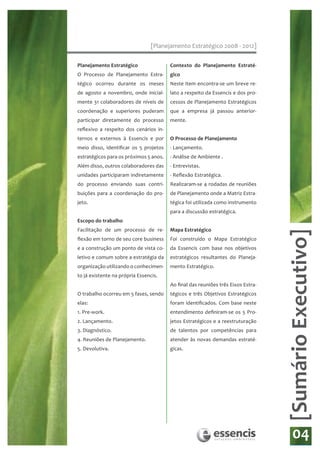 [Planejamento Estratégico 2008 - 2012]

Planejamento Estratégico                Contexto do Planejamento Estraté-
O Processo de Planejamento Estra-       gico
tégico ocorreu durante os meses         Neste item encontra-se um breve re-
de agosto a novembro, onde inicial-     lato a respeito da Essencis e dos pro-
mente 31 colaboradores de níveis de     cessos de Planejamento Estratégicos
coordenação e superiores puderam        que a empresa já passou anterior-
participar diretamente do processo      mente.
reflexivo a respeito dos cenários in-
ternos e externos à Essencis e por      O Processo de Planejamento
meio disso, identificar os 5 projetos   - Lançamento.
estratégicos para os próximos 5 anos.   - Análise de Ambiente .
Além disso, outros colaboradores das    - Entrevistas.
unidades participaram indiretamente     - Reflexão Estratégica.
do processo enviando suas contri-       Realizaram-se 4 rodadas de reuniões
buições para a coordenação do pro-      de Planejamento onde a Matriz Estra-
jeto.                                   tégica foi utilizada como instrumento
                                        para a discussão estratégica.
Escopo do trabalho
Facilitação de um processo de re-       Mapa Estratégico




                                                                                  [Sumário Executivo]
flexão em torno de seu core business    Foi construído o Mapa Estratégico
e a construção um ponto de vista co-    da Essencis com base nos objetivos
letivo e comum sobre a estratégia da    estratégicos resultantes do Planeja-
organização utilizando o conhecimen-    mento Estratégico.
to já existente na própria Essencis.
                                        Ao final das reuniões três Eixos Estra-
O trabalho ocorreu em 5 fases, sendo    tégicos e três Objetivos Estratégicos
elas:                                   foram identificados. Com base neste
1. Pre-work.                            entendimento definiram-se os 5 Pro-
2. Lançamento.                          jetos Estratégicos e a reestruturação
3. Diagnóstico.                         de talentos por competências para
4. Reuniões de Planejamento.            atender às novas demandas estraté-
5. Devolutiva.                          gicas.




                                                                                      04
 