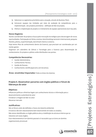 [Planejamento Estratégico 2008 - 2012]


    3.   Selecionar os segmentos prioritários para a atuação, através de Business Plan).
    4.   Estruturar equipes nas Unidades por meio de avaliação de competências para a
         implementação . dos projetos prioritários – definição de líder do projeto.
    5.   Efetivar a implantação do projeto e o treinamento de equipes operacionais (turn key job).


Novos Negócios
Núcleo coordenador de projetos e busca pela renovação tecnológica para alavancagem de novas
oportunidades. Participação em feiras, eventos, benchmarking nacional e internacional, pesquisa
literária, pilotos, experimentação, benchmark interno e externo.
Hoje temos Ilhas de conhecimento dentro da Essencis, que precisam ser coordenadas por um
núcleo gestor.
Organizar um calendário de Ciência e Tecnologia para a Essencis para disseminação de
conhecimento. Os projetos e pilotos serão distribuídos nas pontas.


Competências Necessárias:
    •    Gestão Administrativa.
    •    Conhecimento Técnico.
    •    Gestão de Pessoas .
    •    Conhecimento científico(parceria com terceiros).


Áreas envolvidas/ impactadas: Todas as áreas da empresa.




                                                                                                     [Projetos Estratégicos]
Projeto E. Desenvolver parcerias com órgãos públicos e Fórum de
lideranças do setor

Objetivos:
Influenciar políticas e diretrizes legais com conhecimento técnico e informação para o
desenvolvimento sustentável do setor
Fortalecer a imagem de líder no setor
Alavancar mercado


Justificativas:
São os fóruns onde são definidos o futuro da industria ambiental;
A Essencis não tem relacionamento bem desenvolvido em todos os estados;
Não temos identificados os órgão públicos-alvo; e indefinição da estrutura interna que se
relaciona com esses órgãos.
Esse relacionamento é um domínio pessoal e é necessário que se torne um domínio
organizacional, processual.




                                                                                                        40
 