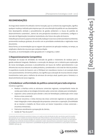 [Planejamento Estratégico 2008 - 2012]




                                                                                                                           [Recomendações]
RECOMENDAÇÕES

Ao longo deste relatório foi utilizado o termo inovação, que no contexto das organizações, significa
qualquer mudança realizada pela empresa que crie uma alteração de padrão em seu desempenho.
Este desempenho atrelado a procedimentos de gestão ambiental e a busca de padrões de
desenvolvimento sustentável , dentro de uma perspectiva duradoura e consistente, configura o
mercado de Organizações Inovadoras Sustentáveis, alvo futuro das ações da Essencis.
O desafio para a Essencis, já para o início de 2008, é adequar-se ao novo cenário da indústria ambiental,
promovendo mudanças graduais, de acordo com as prioridades estabelecidas e registradas neste
documento.
Dessa forma, as recomendações que se seguem são passíveis de aplicação imediata, no tempo, na
amplitude e diante dos recursos que a empresa dispõe.
Isto posto, as recomendações estão agrupadas em 11 categorias, a saber:


1) Reposicionamento Competitivo
Ampliação do escopo de atividades do mercado de gestão e tratamento de resíduos para a
gestão ambiental integrada. Mediante a construção de alianças com a indústria para exploração
de novas tecnologias, processos e procedimentos em busca do melhor aproveitamento e uso
eficiente dos recursos naturais na cadeia produtiva, considerando o ciclo total de vida do produto.
A experiência recente da Essencis com a Whirlpool em manufatura reversa é um exemplo deste
novo posicionamento. Em termos práticos, isso significa que a alocação de recursos deverá compor
investimentos tanto para a melhoria da estrutura de serviços atual, quanto para o fomento e o
desenvolvimento de novos negócios.


2) Estabelecer uniformidade da política comercial para toda empresa
Iniciativas sugeridas:
    •    Realizar a interface entre as estruturas comerciais regionais, acompanhando metas de
         vendas para todas as tecnologias (incluindo ações comerciais voltadas para remediação).
    •    Capacitar a área comercial para atender a área de Remediação (colaboração entre corpo
         técnico e área comercial).
    •    Promover encontros e visitas técnicas das áreas comerciais regionais às operações para
         maior integração e maior adequação das propostas comerciais e a operação. (Possibilidade
         de se retomar o trabalho do Fórum entre um Gestor Corporativo e áreas comerciais –
         encontros trimestrais) .
    •    Padronizar atendimento e prospecção de clientes.
    •    Gestão de “Key Accounts”.

A expressão desenvolvimento sustentável começa a ser usada no início da década de 1980, mas decola a partir de meados
dessa década com os trabalhos da Comissão Mundial sobre Meio Ambiente e Desenvolvimento, conhecida como Comissão
Brundtland. Em 1987 essa Comissão divulgou um relatório, que ficou conhecido como Nosso Futuro Comum, no qual aparece
a definição mais conhecida de desenvolvimento sustentável, a saber: desenvolvimento sustentável é aquele que atende às
necessidades do presente sem comprometer a possibilidade das gerações futuras de atenderem as suas próprias necessidades
(CMMAD; 1988, pg. 46).




                                                                                                                              42
 