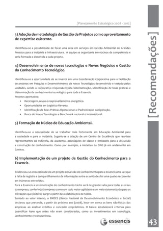 [Planejamento Estratégico 2008 - 2012]




                                                                                                    [Recomendações]
3) Adoção de metodologia de Gestão de Projetos com o aproveitamento
de expertise existente.

Identificou-se a possibilidade de focar uma área em serviços em Gestão Ambiental de Grandes
Projetos para a Indústria e Infraestrutura. A equipe se organizaria em núcleos de competência e
seria formada e dissolvida a cada projeto.


4) Desenvolvimento de novas tecnologias e Novos Negócios e Gestão
do Conhecimento Tecnológico.

Identificou-se a oportunidade de se investir em uma Coordenação Corporativa para a facilitação
de projetos em Pesquisa e Desenvolvimento de novas Tecnologias desenvolvido e testado pelas
unidades, sendo o corporativo responsável pela sistematização, identificação de boas práticas e
disseminação de conhecimento tecnológico para toda a Essencis.
Projetos apontados:
    •   Reciclagem, reuso e reaproveitamento energético.
    •   Oportunidades em Logística Reversa.
    •   Identificação de Boas Práticas Operacionais e Padronização da Operação.
    •   Busca de Novas Tecnologias e Benchmark nacional e internacional.


5) Formação do Núcleo de Educação Ambiental.

Identificou-se a necessidade de se trabalhar mais fortemente em Educação Ambiental para
a sociedade e para a Indústria. Sugeriu-se a criação de um Centro de Excelência que reunisse
representantes da Indústria, da academia, associações de classe e entidades para a discussão
e construção de conhecimento. Como por exemplo, a iniciativa da ONG já em andamento em
Caieiras.


6) Implementação de um projeto de Gestão do Conhecimento para a
Essencis .

Evidenciou-se a necessidade de um projeto de Gestão do Conhecimento para a Essencis uma vez que
a falta de registro e compartilhamento de informações entre as unidades foi uma queixa recorrente
em inúmeras entrevistas.
Para a Essencis a sistematização do conhecimento tácito será de grande valia para todas as áreas
da empresa, conferindo à empresa como um todo maior agilidade e um meio sistematizado para as
inovações que poderão surgir a partir das colaborações de todos.
Somado ao valor interno, o BNDES (Banco Nacional de Desenvolvimento Econômico e Social)
declarou que pretende, a partir do próximo ano (2008), levar em conta os bens não-físicos das
empresas ao analisar créditos e conceder empréstimos. O banco estabelecerá critérios para
quantificar itens que antes não eram considerados, como os investimentos em tecnologia,
conhecimento e transparência.

                                                                                                       43
 