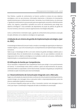 [Planejamento Estratégico 2008 - 2012]




                                                                                                                                 [Recomendações]
 Para finalizar, a gestão do conhecimento na Essencis auxiliará no alcance de seus objetivos
 estratégicos, uma vez que processos, informações importantes e indicadores de desempenho
 estarão acessíveis para o conhecimento de todos. Hernandes, Cruz e Falcão (2000, p. 3), coloca que
 a “gestão do conhecimento é o processo pelo qual uma organização consciente e sistematicamente
 coleta, cria, organiza, compartilha e quantifica seu acervo de conhecimentos para atingir seus
 objetivos estratégicos”. Essas atividades são dependentes da junção de políticas de gestão de
 recursos humanos, estruturas e culturas organizacionais e tecnologias adequadas.


 Como o conhecimento é orientado à ação, a gestão do conhecimento deve promover a execução
 de ações alinhadas com os objetivos estratégicos da organização.


 7) Adoção de um sistema de gestão de implementação estratégica. (por
 ex. BSC).

 A metodologia do Balanced Scorecard traduz a missão e a estratégia da organização em objetivos e
 medidas tangíveis, o que se faz necessário para o acompanhamento da implementação estratégica
 na Essencis.
 Sabe-se que a metodologia do BSC ou de outro sistema de gestão estratégica colabora para a
 implementação eficaz do desdobramento da estratégia, uma vez que estabelece conexões de
 longo prazo entre os objetivos estratégicos e os resultados e ações de curto prazo, viabilizando a
 implementação e o acompanhamento da estratégia


 8) Utilização da Gestão por Competências.
 Faz-se necessário o mapeamento das competências futuras para atingir o novo posicionamento
 da Essencis. A recomendação desta prática auxiliará o plano de desenvolvimento de pessoas,
 orientando melhor as capacidades a serem desenvolvidas. O projeto A de gestão por competências
 contempla as ações necessárias para esta recomendação.


 9 ) Desenvolvimento de Comunicação Integrada com o Mercado.
 Sugere-se a articulação do conjunto de todos os esforços de comunicação de marketing da Essencis,
 visando divulgar uma mensagem única e persuasiva sobre a empresa/produto/marca, junto aos
 diversos stakeholders (públicos interessados).
 É um processo integrado porque para ser eficaz é necessário construir uma mensagem única e
 crível, que requer a coordenação e integração de todas as atividades de comunicação.




Balanced Scorecard é uma metodologia disponível e aceita no mercado desenvolvida pelos professores da Harvard Business
School, Robert Kaplan e David Norton, em 1992.
Segundo Kaplan e Norton (1997, p.25), o Balanced Scorecard reflete o equilíbrio entre objetivos de curto e longo prazo, entre
medidas financeiras e não-financeiras, entre indicadores de tendências e ocorrências e, ainda, entre as perspectivas interna e
externa de desempenho. Este conjunto abrangente de medidas serve de base para o sistema de medição e gestão estratégica
por meio do qual o desempenho organizacional é mensurado de maneira equilibrada sob as quatro perspectivas. (in: http://
pt.wikipedia.org/wiki/Balanced_Scorecard#O_Balanced_Scorecard)




                                                                                                                                    44
 