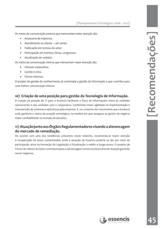 [Planejamento Estratégico 2008 - 2012]




                                                                                                   [Recomendações]
Os meios de comunicação externa que mereceriam maior atenção são:
   • Assessoria de imprensa.
   • Atendimento ao cliente – call center.
   • Publicação em revistas do setor.
   • Participação em eventos, feiras, congressos.
   • Atualização do website .
Os meios de comunicação interna que mereceriam maior atenção são:
   • Intranet corporativa.
   • Gestão à vista.
   • Fóruns internos.
O projeto de gestão do conhecimento já contempla a gestão da informação o que contribui para
uma melhor comunicação interna.


10) Criação de uma posição para gestão da Tecnologia de Informação.
A criação da posição de TI para a Essencis facilitaria o fluxo de informações entre as unidades
operacionais e das unidades com o corporativo. Conferindo maior agilidade na implementação e
manutenção de sistemas e aplicativos pela empresa. E. no contexto de crescimento que a Essencis
está, ganharia o status de posição estratégica, na medida em que assegura ao gestor do negócio
maior confiabilidade na tomada de decisões.


11) Atuação junto aos Órgãos Regulamentadores visando a alavancagem
do mercado de remediação.
De acordo com uma das tendências presentes neste relatório, recomenda-se maior atenção
à recuperação de áreas contaminadas onde a atuação da Essencis poderia se dar por meio da
participação ativa na formação de Legislação e Fiscalização a médio e longo prazo. O projeto de
Fórum de Líderes do Setor contribuirá para a alavancagem comercial desta área de atuação gerando
novos negócios.




                                                                                                      45
 