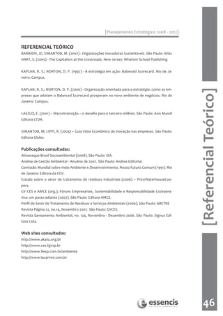 [Planejamento Estratégico 2008 - 2012]


REFERENCIAL TEÓRICO
BARBIERI, JC; SIMANTOB, M. (2007) - Organizações Inovadoras Sustentáveis. São Paulo: Atlas
HART, S. (2005) - The Capitalism at the Crossroads. New Jersey: Wharton School Publishing


KAPLAN, R. S.; NORTON, D. P. (1997) - A estratégia em ação: Balanced Scorecard. Rio de Ja-
neiro: Campus.


KAPLAN, R. S.; NORTON, D. P. (2000) - Organização orientada para a estratégia: como as em-




                                                                                                [Referencial Teórico]
presas que adotam o Balanced Scorecard prosperam no novo ambiente de negócios. Rio de
Janeiro: Campus.


LASZLO, E. (2001) – Macrotransição – o desafio para o terceiro milênio. São Paulo: Axis Mundi
Editora LTDA.


SIMANTOB, M; LIPPI, R. (2003) – Guia Valor Econômico de Inovação nas empresas. São Paulo:
Editora Globo.


Publicações consultadas:
Almanaque Brasil Socioambiental (2008). São Paulo: ISA.
Análise de Gestão Ambiental - Anuário de 2007. São Paulo: Análise Editorial.
Comissão Mundial sobre meio Ambiente e Desenvolvimento, Nosso Futuro Comum (1991). Rio
de Janeiro: Editora da FGV.
Estudo sobre o setor de tratamento de resíduos industriais (2006) – PriceWaterhouseCoo-
pers.
GV CES e AMCE (org.); Fóruns Empresariais, Sustentabilidade e Responsabilidade Coorpora-
tiva: um passo adiante (2007). São Paulo: Editora AMCE.
Perfil do Setor de Tratamento de Resíduos e Serviços Ambientais (2006), São Paulo: ABETRE
Revista Página 22, no.14, Novembro 2007. São Paulo: GVCES.
Revista Saneamento Ambiental, no. 124, Novembro - Dezembro 2006. São Paulo: Signus Edi-
tora Ltda.


Web sites consultados:
http://www.akatu.org.br
http://www.ces.fgvsp.br
http://www.fiesp.com.br/ambiente
http://www.lazarinni.com.br




                                                                                                    46
 