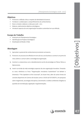 [Planejamento Estratégico 2008 - 2012]


Objetivos
  •    Promover a reflexão crítica a respeito da identidade da Essencis.
  •    Fortalecer a colaboração e compartilhamento de conhecimentos.
  •    Rever a missão e elaborar a visão para 2008 – 2012.
  •    Elaborar coletivamente objetivos estratégicos.
  •    Introduzir aspectos de uma organização inovadora sustentável em sua reflexão.



Escopo do Trabalho
  •    Assessoria em Planejamento Estratégico
  •    Identificação de Projetos Estratégicos




                                                                                                  [Objetivos]
  •    Atualização da Missão e Visão




Abordagem
  1.   Aproveitar o potencial de conhecimento já existente na Essencis.

  2.   Promover um processo de reflexão em torno de seu core business e construir um ponto de

       vista coletivo e comum sobre a estratégia da organização.

  3.   Construir o compromisso com o desdobramento escrito da estratégia em Planos Táticos e

       Operacionais.

  4.   Inserir na revisão da visão estratégica aspectos de uma organização inovadora. Tomando-

       se como referência os livros “Organizações Inovadoras Sustentáveis” de Barbieri e

       Simantob e “The Capitalism at the Crossroad”, de Stuart Hart, além de outras fontes de

       consulta disponíveis em Centros de Estudos como o GVCES da FGV-EAESP e, em pesquisas

       sobre megatrends, tecnologias disruptivas, benchmarks e análises ambientais dirigidas às

       questões de normalização, legislação e regulamentações.




                                                                                                     07
 