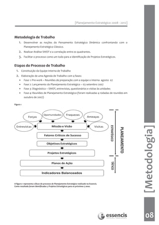 [Planejamento Estratégico 2008 - 2012]



Metodologia de Trabalho
       1.     Desenvolver as noções do Pensamento Estratégico Dinâmico confrontando com o
              Planejamento Estratégico Clássico.
       2.     Realizar Análise SWOT e a correlação entre os quadrantes.
       3.     Facilitar o processo como um todo para a identificação de Projetos Estratégicos.


Etapas do Processo de Trabalho
  1.        Constituição da Equipe Interna de Trabalho
  2.        Elaboração de uma Agenda de Trabalho com 4 fases:
       •      Fase 1: Pre-work – Reuniões de preparação com a equipe e interna agosto 07
       •      Fase 2: Lançamento do Planejamento Estratégico – 03 setembro 2007
       •      Fase 3: Diagnóstico – SWOT, entrevistas, questionários e visitas às unidades
       •      Fase 4: Reuniões de Planejamento Estratégico (foram realizadas 4 rodadas de reuniões em
              outubro de 2007)

Figura 1




                                                                                                            [Metodologia]

A figura 1 representa o fluxo do processo de Planejamento Estratégico realizado na Essencis.
Como resultado foram identificados 5 Projetos Estratégicos para os próximos 5 anos.




                                                                                                               08
 