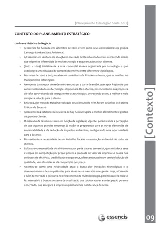 [Planejamento Estratégico 2008 - 2012]


CONTEXTO DO PLANEJAMENTO ESTRATÉGICO

Um breve histórico do Negócio
   •   A Essencis foi fundada em setembro de 2001, e tem como seus controladores os grupos
       Camargo Corrêa e Suez Ambiental.
   •   A Essencis tem seu foco de atuação no mercado de Resíduos Industriais oferecendo desde
       sua origem os diferenciais de multitecnologia e segurança para seus clientes.
   •   (2002 – 2003) Inicialmente a área comercial atuava organizada por tecnologia o que
       ocasionava uma situação de competição interna entre diferentes tecnologias.
   •   Nos anos de 2002 e 2003 receberam consultoria da PriceWaterhouse, que os auxiliou no
       Planejamento Estratégico.
   •   A empresa passou por um redesenho em 2003 e, a partir de então, opera por Regionais que




                                                                                                    [Contexto]
       comercializam todas as tecnologias disponíveis. Desta forma, potencializam a sua proposta
       de valor aproveitando da sinergia entre as tecnologias, oferecendo assim, a melhor e mais
       completa solução para o cliente.
   •   Em 2004, por meio do trabalho realizado pela consultoria HFH, foram descritos os Fatores
       Críticos de Sucesso.
   •   Ainda em 2004 estabeleceu-se a área de Key Accounts para o melhor atendimento e gestão
       de grandes clientes.
   •   O mercado de resíduos cresce em função da legislação vigente, porém existe a percepção
       de que algumas grandes empresas já estão se preparando para as novas demandas de
       sustentabilidade e de redução de impactos ambientais, configurando uma oportunidade
       para a Essencis
   •   Fica evidente a necessidade de um trabalho focado na educação ambiental de todos os
       clientes.
   •   Colocou-se a necessidade de alinhamento por parte da área comercial, que ainda foca seus
       esforços em competição por preço, porém a proposta de valor da empresa se baseia nos
       atributos de eficiência, credibilidade e segurança, oferecendo assim um serviço/solução de
       qualidade, sem dissociar-se da competição por preço.
   •   Apontou-se como uma necessidade atual a busca por inovações tecnológicas e o
       desenvolvimento de competências para atuar neste mercado emergente. Hoje, a Essencis
       é líder do mercado e exclusiva no oferecimento de multitecnologia, porém cada vez mais se
       faz necessária a busca constante de atualização dos colaboradores e antecipação perante
       o mercado, que assegure à empresa a permanência na liderança do setor.




                                                                                                      09
 
