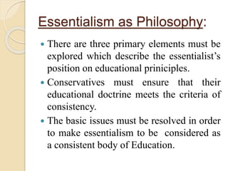 Essentialism as Philosophy:
 There are three primary elements must be
explored which describe the essentialist’s
position on educational priniciples.
 Conservatives must ensure that their
educational doctrine meets the criteria of
consistency.
 The basic issues must be resolved in order
to make essentialism to be considered as
a consistent body of Education.
 