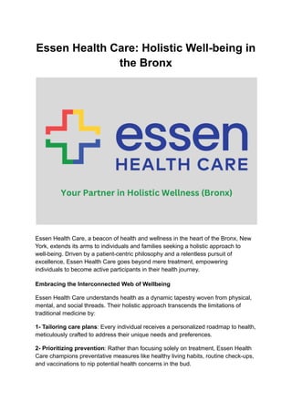 Essen Health Care: Holistic Well-being in
the Bronx
Essen Health Care, a beacon of health and wellness in the heart of the Bronx, New
York, extends its arms to individuals and families seeking a holistic approach to
well-being. Driven by a patient-centric philosophy and a relentless pursuit of
excellence, Essen Health Care goes beyond mere treatment, empowering
individuals to become active participants in their health journey.
Embracing the Interconnected Web of Wellbeing
Essen Health Care understands health as a dynamic tapestry woven from physical,
mental, and social threads. Their holistic approach transcends the limitations of
traditional medicine by:
1- Tailoring care plans: Every individual receives a personalized roadmap to health,
meticulously crafted to address their unique needs and preferences.
2- Prioritizing prevention: Rather than focusing solely on treatment, Essen Health
Care champions preventative measures like healthy living habits, routine check-ups,
and vaccinations to nip potential health concerns in the bud.
 