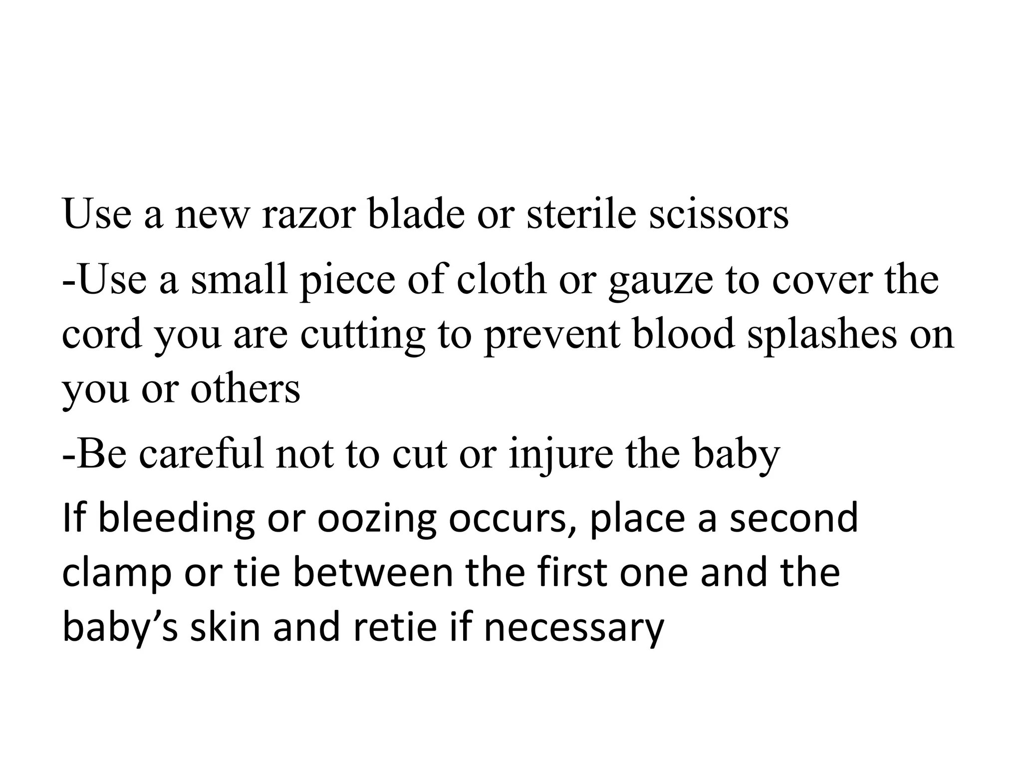 Use a new razor blade or sterile scissors
-Use a small piece of cloth or gauze to cover the
cord you are cutting to prevent blood splashes on
you or others
-Be careful not to cut or injure the baby
If bleeding or oozing occurs, place a second
clamp or tie between the first one and the
baby’s skin and retie if necessary
 