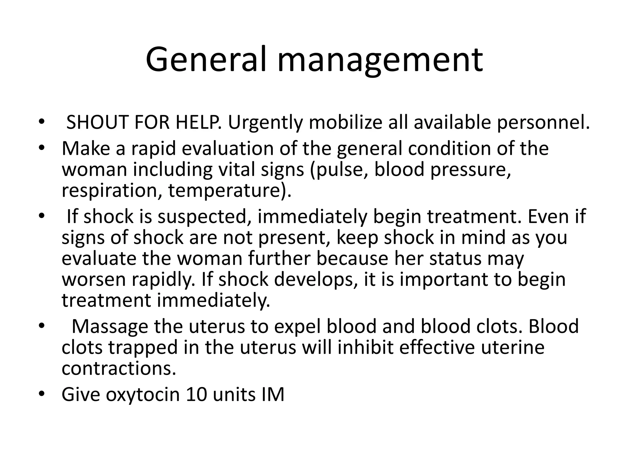 General management
• SHOUT FOR HELP. Urgently mobilize all available personnel.
• Make a rapid evaluation of the general condition of the
woman including vital signs (pulse, blood pressure,
respiration, temperature).
• If shock is suspected, immediately begin treatment. Even if
signs of shock are not present, keep shock in mind as you
evaluate the woman further because her status may
worsen rapidly. If shock develops, it is important to begin
treatment immediately.
• Massage the uterus to expel blood and blood clots. Blood
clots trapped in the uterus will inhibit effective uterine
contractions.
• Give oxytocin 10 units IM
 