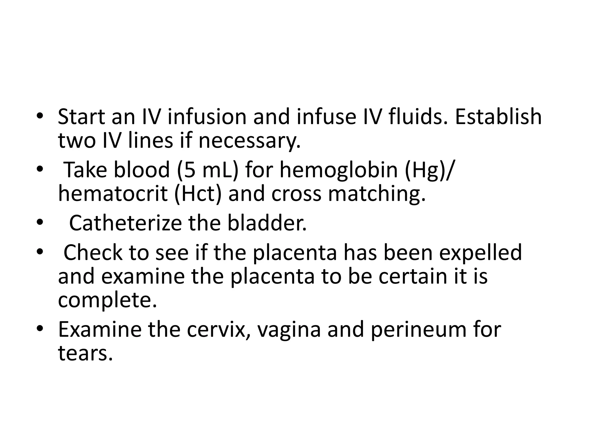• Start an IV infusion and infuse IV fluids. Establish
two IV lines if necessary.
• Take blood (5 mL) for hemoglobin (Hg)/
hematocrit (Hct) and cross matching.
• Catheterize the bladder.
• Check to see if the placenta has been expelled
and examine the placenta to be certain it is
complete.
• Examine the cervix, vagina and perineum for
tears.
 