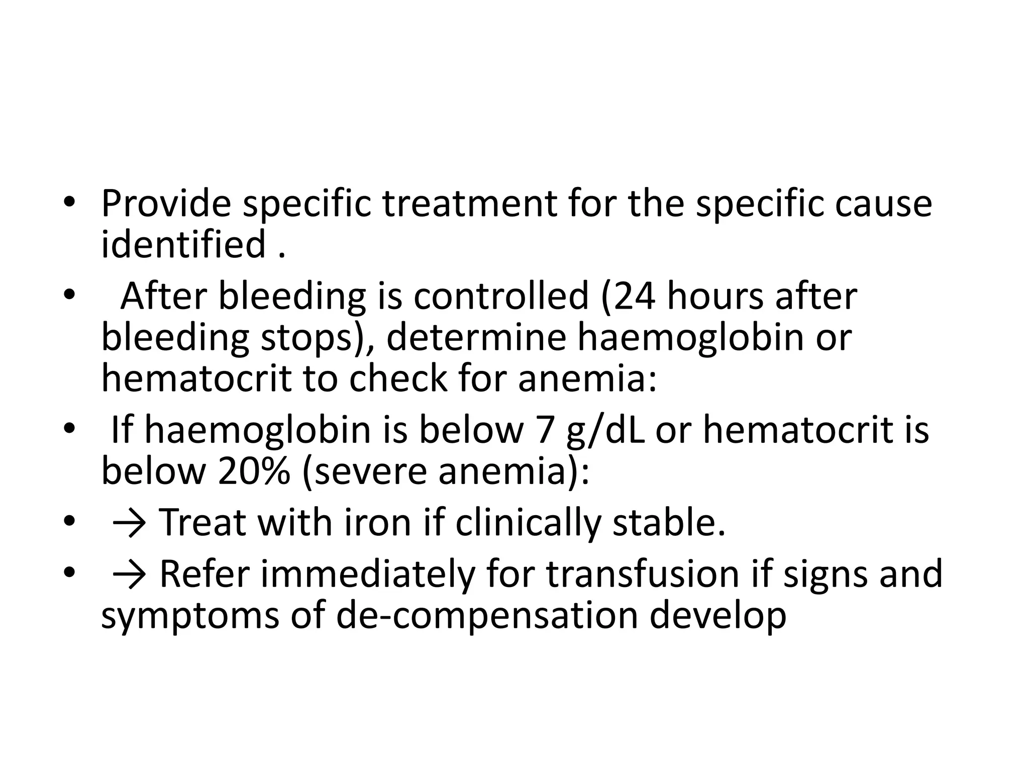 • Provide specific treatment for the specific cause
identified .
• After bleeding is controlled (24 hours after
bleeding stops), determine haemoglobin or
hematocrit to check for anemia:
• If haemoglobin is below 7 g/dL or hematocrit is
below 20% (severe anemia):
• → Treat with iron if clinically stable.
• → Refer immediately for transfusion if signs and
symptoms of de-compensation develop
 