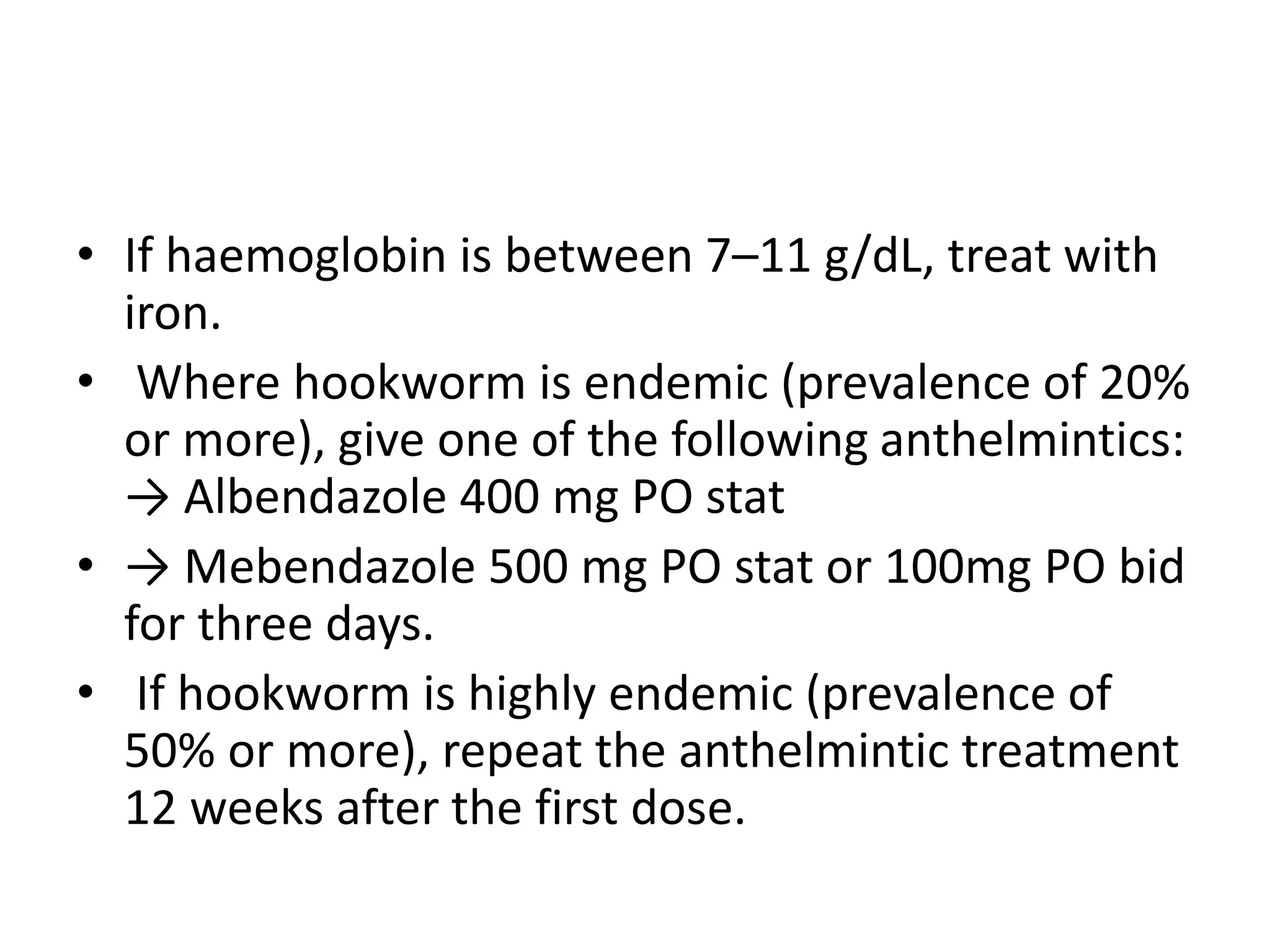 • If haemoglobin is between 7–11 g/dL, treat with
iron.
• Where hookworm is endemic (prevalence of 20%
or more), give one of the following anthelmintics:
→ Albendazole 400 mg PO stat
• → Mebendazole 500 mg PO stat or 100mg PO bid
for three days.
• If hookworm is highly endemic (prevalence of
50% or more), repeat the anthelmintic treatment
12 weeks after the first dose.
 