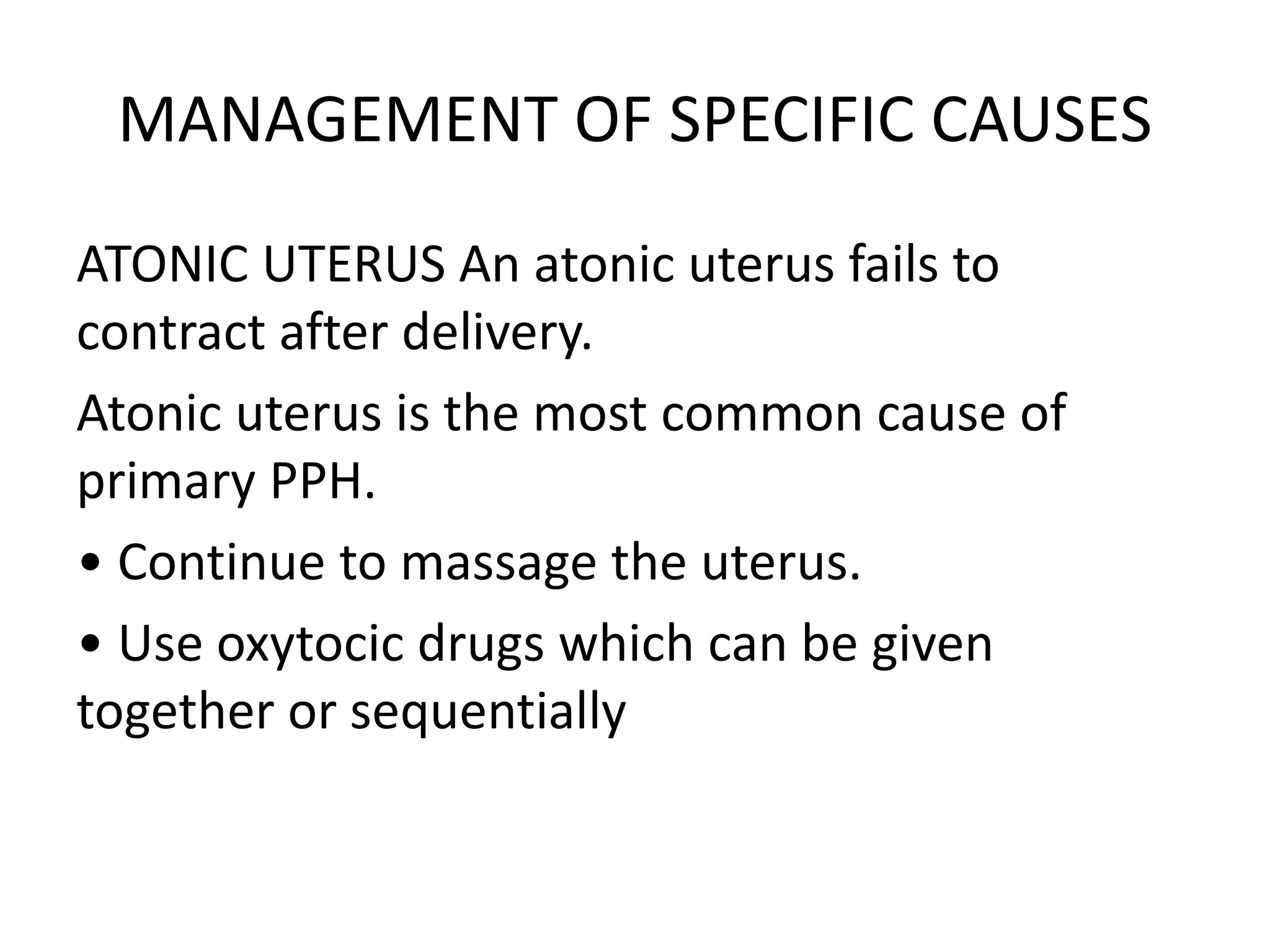 MANAGEMENT OF SPECIFIC CAUSES
ATONIC UTERUS An atonic uterus fails to
contract after delivery.
Atonic uterus is the most common cause of
primary PPH.
• Continue to massage the uterus.
• Use oxytocic drugs which can be given
together or sequentially
 