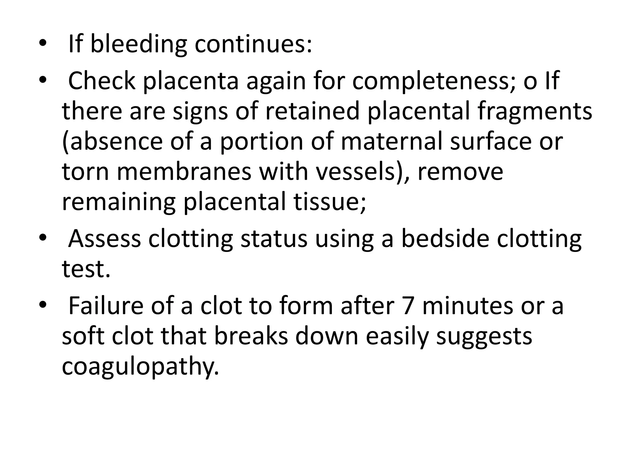 • If bleeding continues:
• Check placenta again for completeness; o If
there are signs of retained placental fragments
(absence of a portion of maternal surface or
torn membranes with vessels), remove
remaining placental tissue;
• Assess clotting status using a bedside clotting
test.
• Failure of a clot to form after 7 minutes or a
soft clot that breaks down easily suggests
coagulopathy.
 