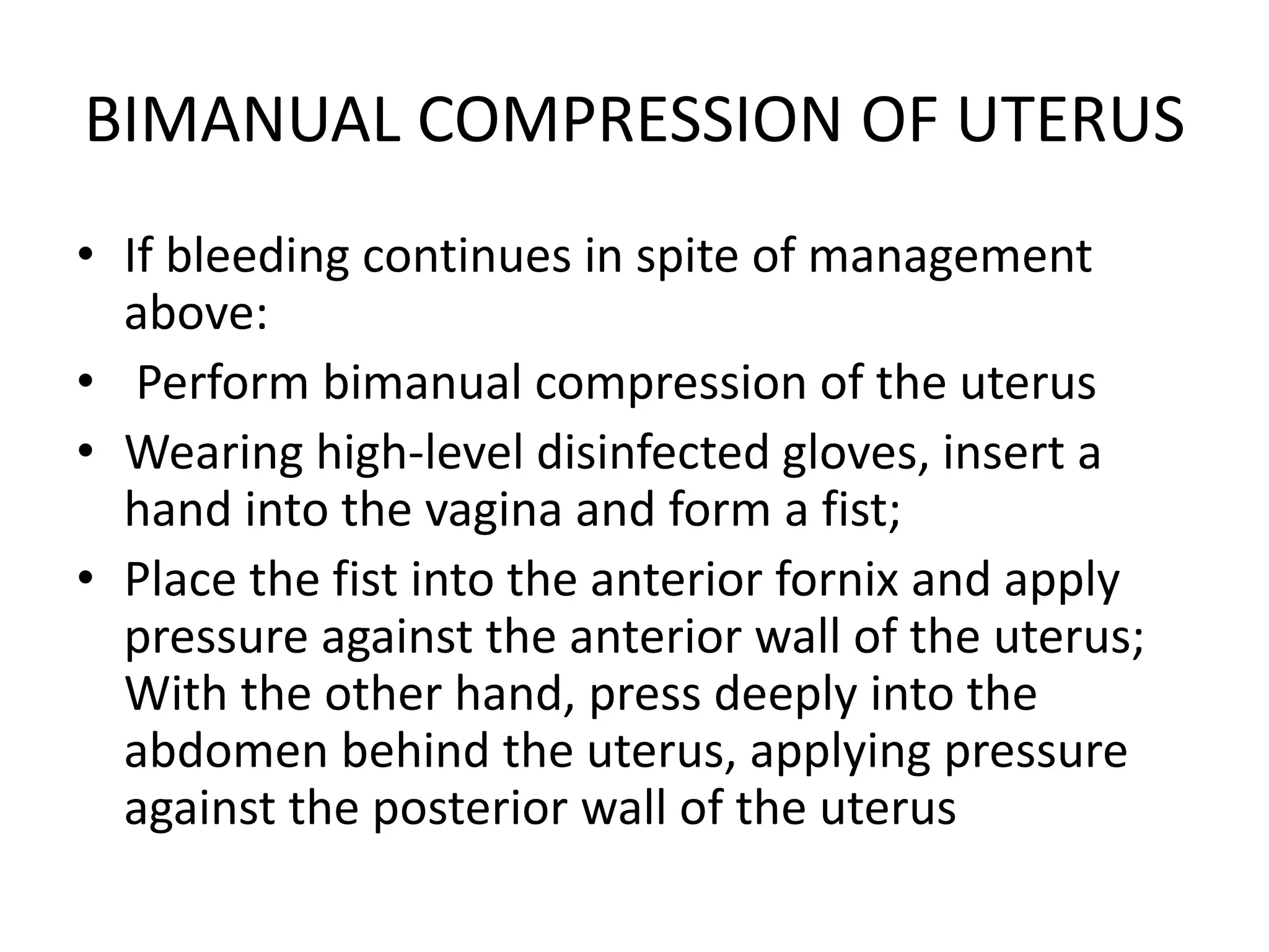 BIMANUAL COMPRESSION OF UTERUS
• If bleeding continues in spite of management
above:
• Perform bimanual compression of the uterus
• Wearing high-level disinfected gloves, insert a
hand into the vagina and form a fist;
• Place the fist into the anterior fornix and apply
pressure against the anterior wall of the uterus;
With the other hand, press deeply into the
abdomen behind the uterus, applying pressure
against the posterior wall of the uterus
 