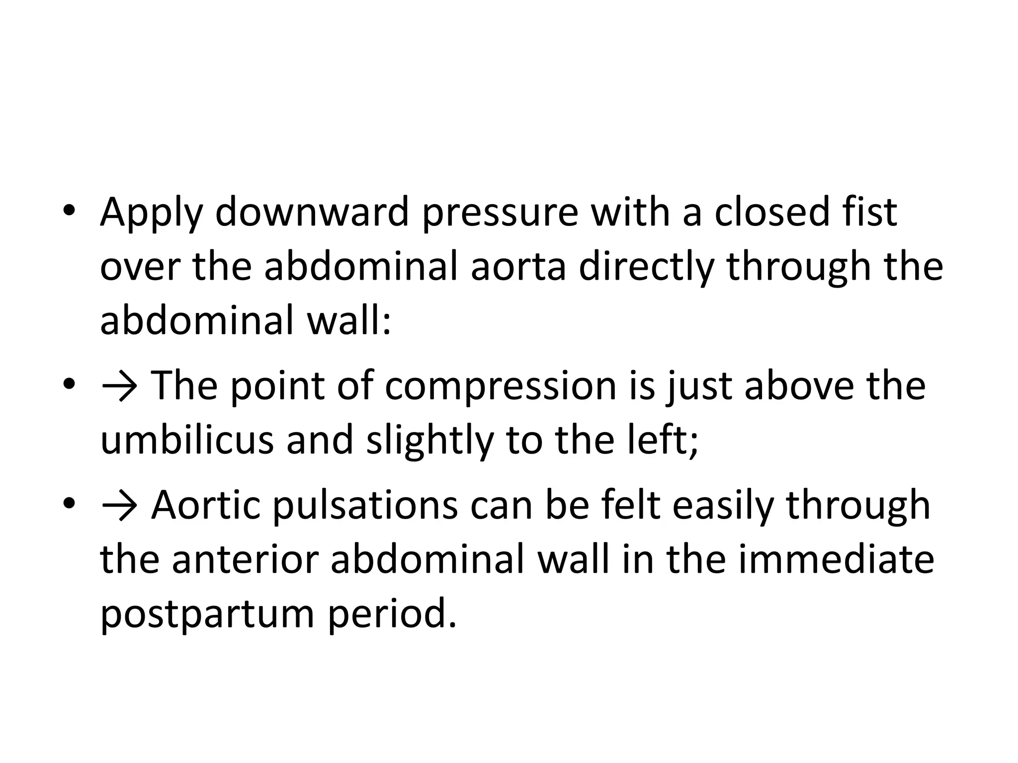 • Apply downward pressure with a closed fist
over the abdominal aorta directly through the
abdominal wall:
• → The point of compression is just above the
umbilicus and slightly to the left;
• → Aortic pulsations can be felt easily through
the anterior abdominal wall in the immediate
postpartum period.
 