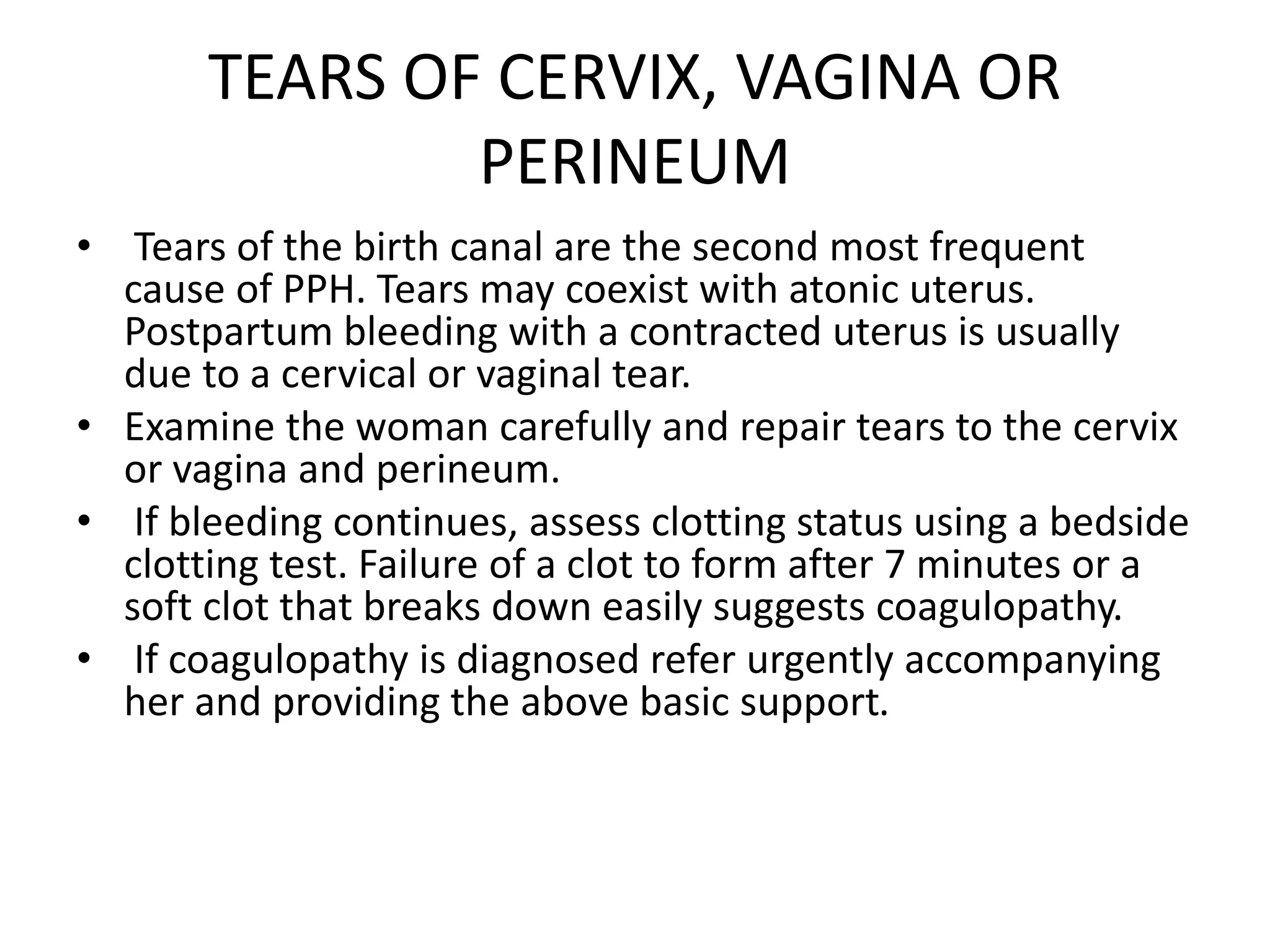 TEARS OF CERVIX, VAGINA OR
PERINEUM
• Tears of the birth canal are the second most frequent
cause of PPH. Tears may coexist with atonic uterus.
Postpartum bleeding with a contracted uterus is usually
due to a cervical or vaginal tear.
• Examine the woman carefully and repair tears to the cervix
or vagina and perineum.
• If bleeding continues, assess clotting status using a bedside
clotting test. Failure of a clot to form after 7 minutes or a
soft clot that breaks down easily suggests coagulopathy.
• If coagulopathy is diagnosed refer urgently accompanying
her and providing the above basic support.
 