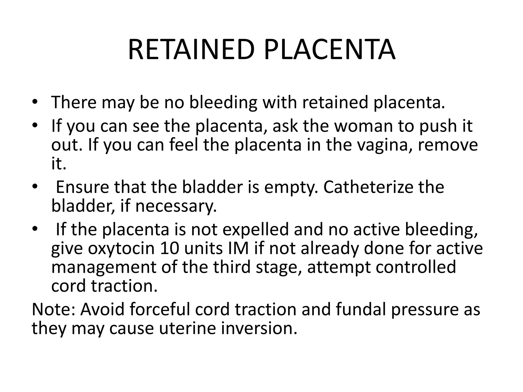 RETAINED PLACENTA
• There may be no bleeding with retained placenta.
• If you can see the placenta, ask the woman to push it
out. If you can feel the placenta in the vagina, remove
it.
• Ensure that the bladder is empty. Catheterize the
bladder, if necessary.
• If the placenta is not expelled and no active bleeding,
give oxytocin 10 units IM if not already done for active
management of the third stage, attempt controlled
cord traction.
Note: Avoid forceful cord traction and fundal pressure as
they may cause uterine inversion.
 