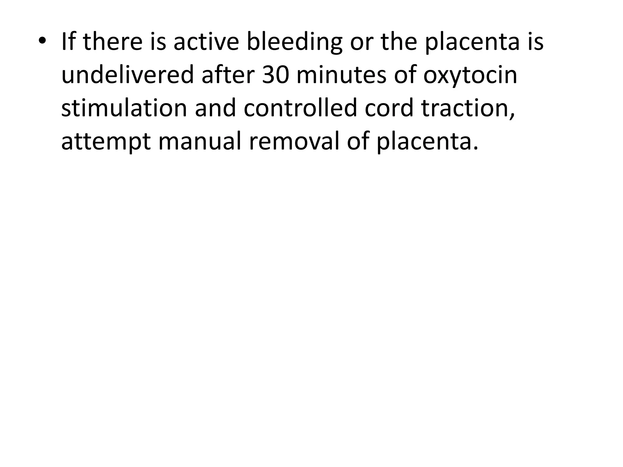 • If there is active bleeding or the placenta is
undelivered after 30 minutes of oxytocin
stimulation and controlled cord traction,
attempt manual removal of placenta.
 