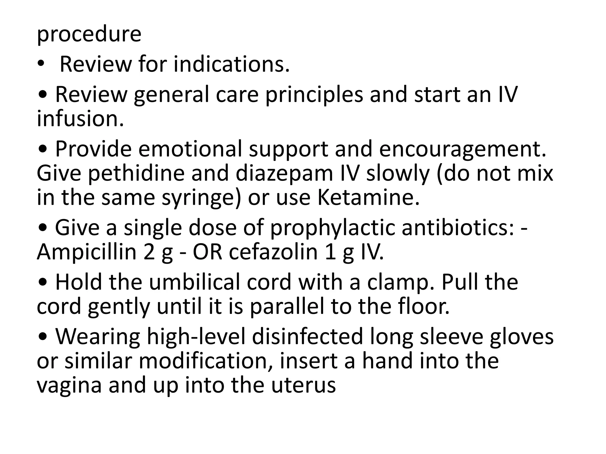 procedure
• Review for indications.
• Review general care principles and start an IV
infusion.
• Provide emotional support and encouragement.
Give pethidine and diazepam IV slowly (do not mix
in the same syringe) or use Ketamine.
• Give a single dose of prophylactic antibiotics: -
Ampicillin 2 g - OR cefazolin 1 g IV.
• Hold the umbilical cord with a clamp. Pull the
cord gently until it is parallel to the floor.
• Wearing high-level disinfected long sleeve gloves
or similar modification, insert a hand into the
vagina and up into the uterus
 