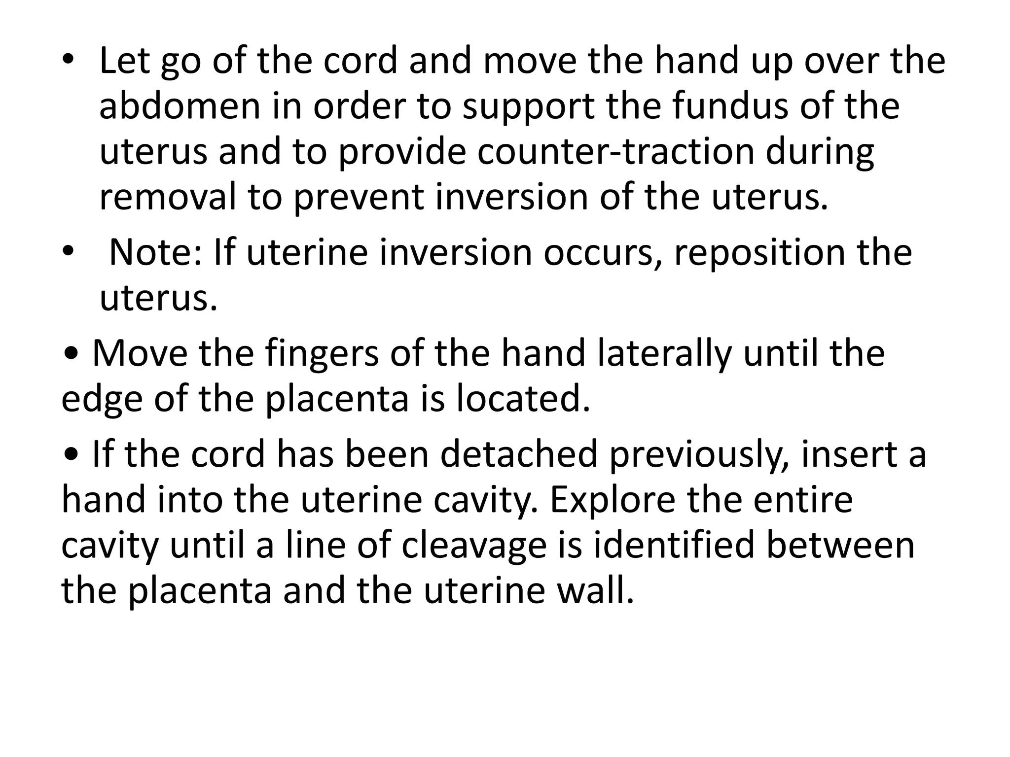 • Let go of the cord and move the hand up over the
abdomen in order to support the fundus of the
uterus and to provide counter-traction during
removal to prevent inversion of the uterus.
• Note: If uterine inversion occurs, reposition the
uterus.
• Move the fingers of the hand laterally until the
edge of the placenta is located.
• If the cord has been detached previously, insert a
hand into the uterine cavity. Explore the entire
cavity until a line of cleavage is identified between
the placenta and the uterine wall.
 