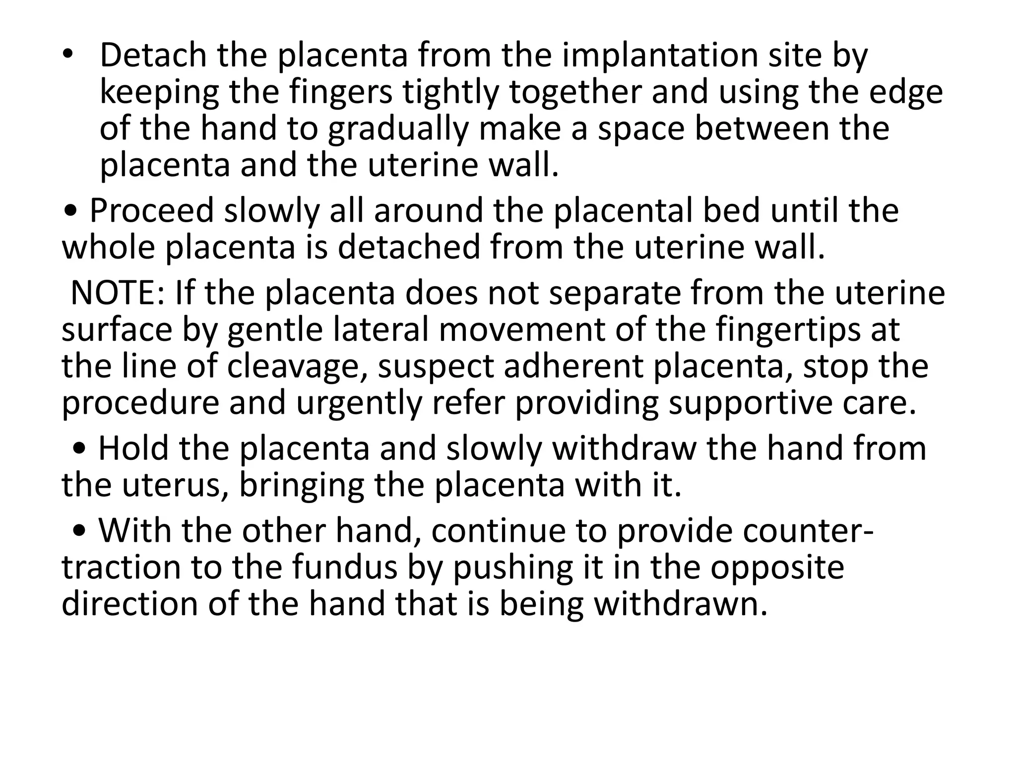 • Detach the placenta from the implantation site by
keeping the fingers tightly together and using the edge
of the hand to gradually make a space between the
placenta and the uterine wall.
• Proceed slowly all around the placental bed until the
whole placenta is detached from the uterine wall.
NOTE: If the placenta does not separate from the uterine
surface by gentle lateral movement of the fingertips at
the line of cleavage, suspect adherent placenta, stop the
procedure and urgently refer providing supportive care.
• Hold the placenta and slowly withdraw the hand from
the uterus, bringing the placenta with it.
• With the other hand, continue to provide counter-
traction to the fundus by pushing it in the opposite
direction of the hand that is being withdrawn.
 