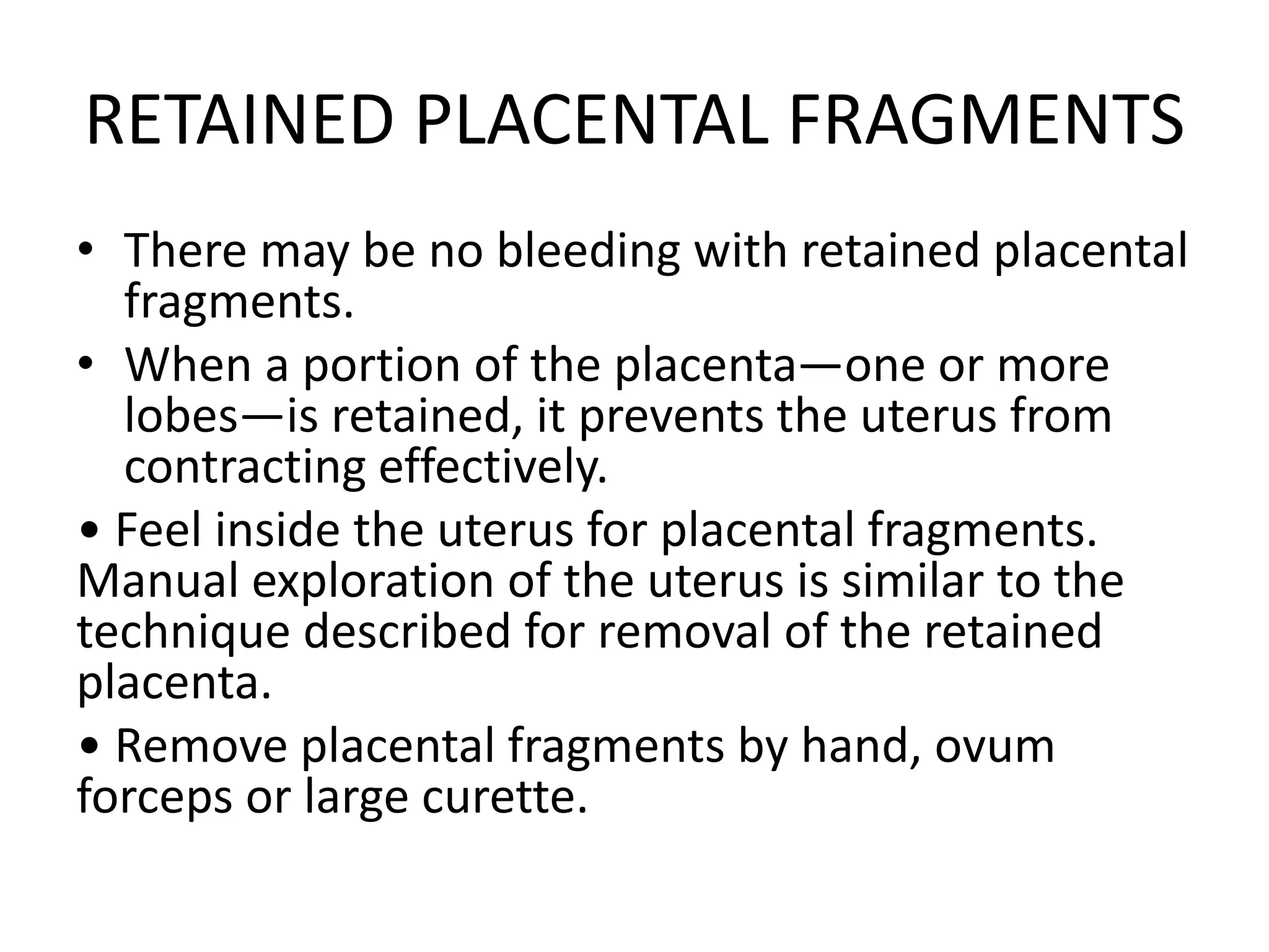 RETAINED PLACENTAL FRAGMENTS
• There may be no bleeding with retained placental
fragments.
• When a portion of the placenta—one or more
lobes—is retained, it prevents the uterus from
contracting effectively.
• Feel inside the uterus for placental fragments.
Manual exploration of the uterus is similar to the
technique described for removal of the retained
placenta.
• Remove placental fragments by hand, ovum
forceps or large curette.
 