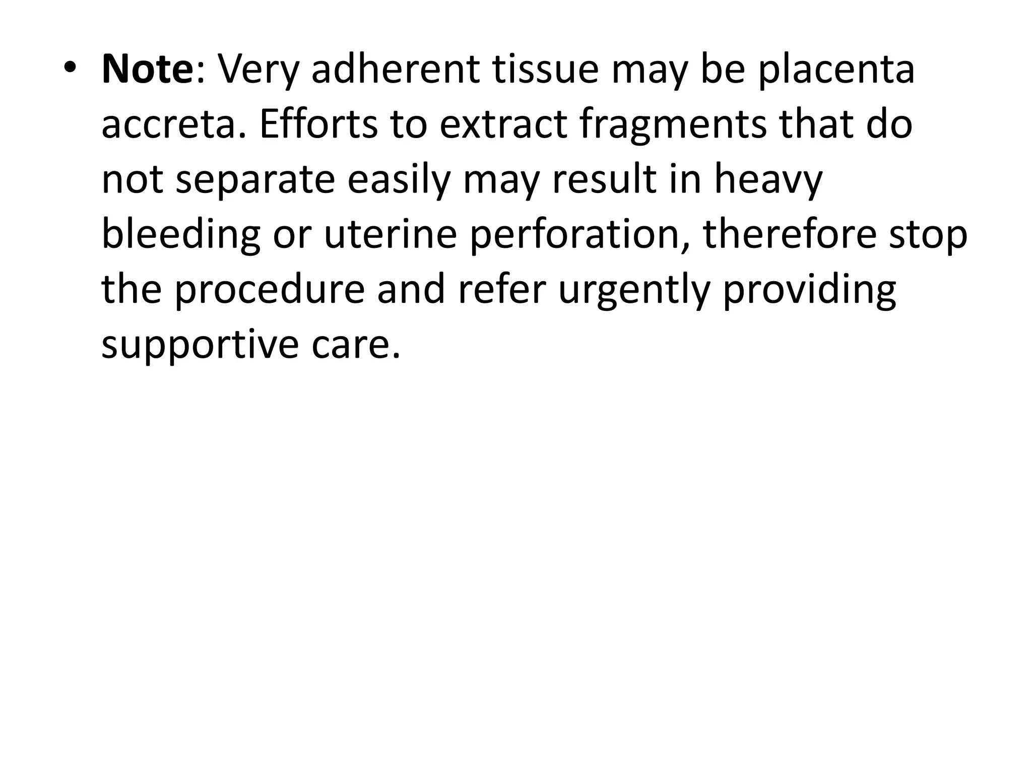 • Note: Very adherent tissue may be placenta
accreta. Efforts to extract fragments that do
not separate easily may result in heavy
bleeding or uterine perforation, therefore stop
the procedure and refer urgently providing
supportive care.
 