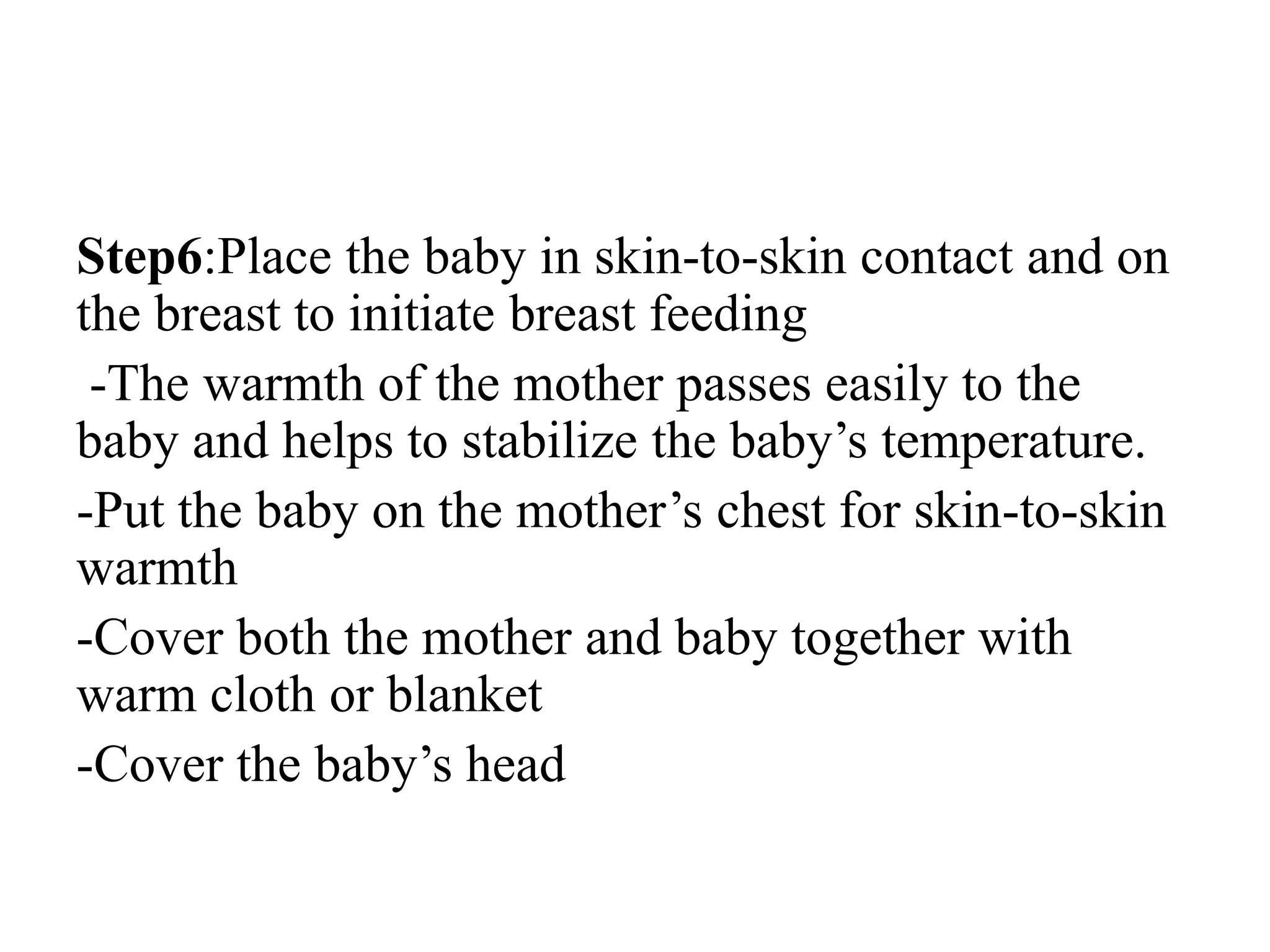 Step6:Place the baby in skin-to-skin contact and on
the breast to initiate breast feeding
-The warmth of the mother passes easily to the
baby and helps to stabilize the baby’s temperature.
-Put the baby on the mother’s chest for skin-to-skin
warmth
-Cover both the mother and baby together with
warm cloth or blanket
-Cover the baby’s head
 