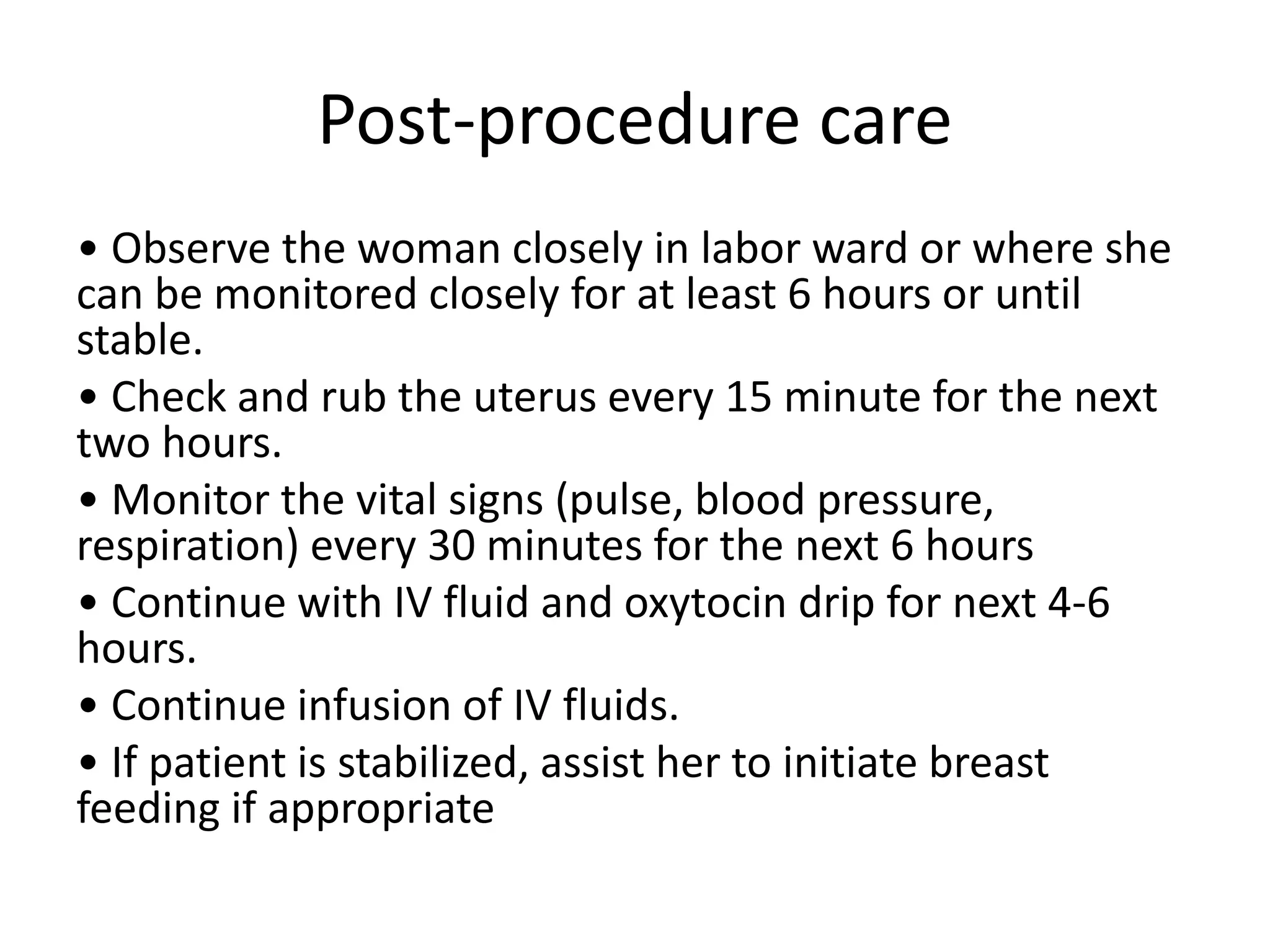 Post-procedure care
• Observe the woman closely in labor ward or where she
can be monitored closely for at least 6 hours or until
stable.
• Check and rub the uterus every 15 minute for the next
two hours.
• Monitor the vital signs (pulse, blood pressure,
respiration) every 30 minutes for the next 6 hours
• Continue with IV fluid and oxytocin drip for next 4-6
hours.
• Continue infusion of IV fluids.
• If patient is stabilized, assist her to initiate breast
feeding if appropriate
 