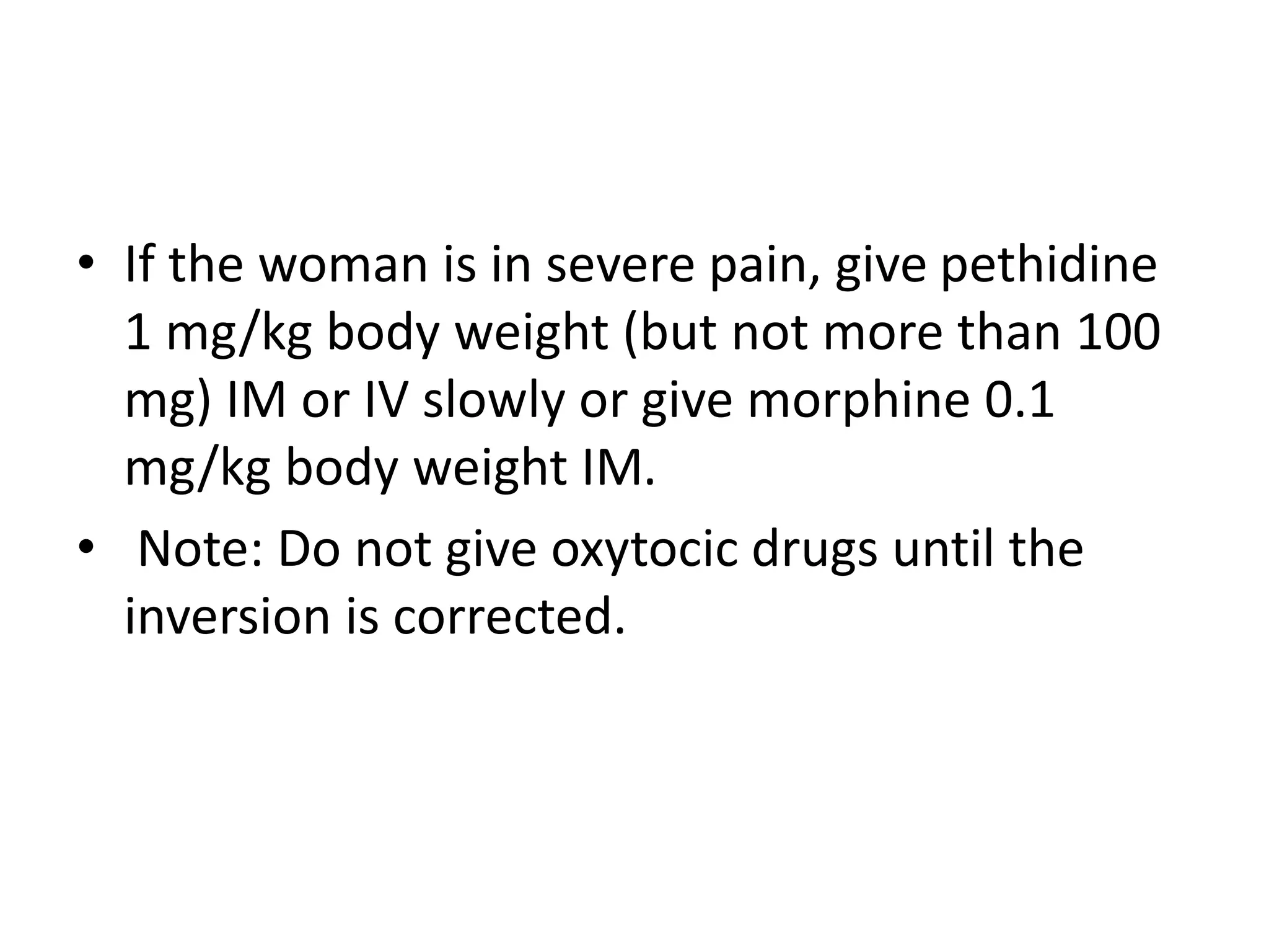• If the woman is in severe pain, give pethidine
1 mg/kg body weight (but not more than 100
mg) IM or IV slowly or give morphine 0.1
mg/kg body weight IM.
• Note: Do not give oxytocic drugs until the
inversion is corrected.
 