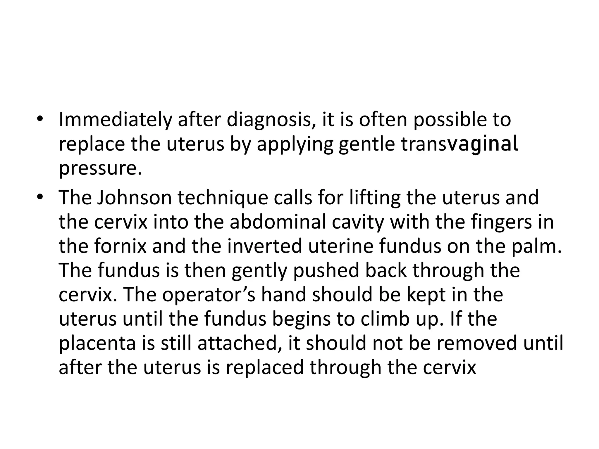 • Immediately after diagnosis, it is often possible to
replace the uterus by applying gentle transvaginal
pressure.
• The Johnson technique calls for lifting the uterus and
the cervix into the abdominal cavity with the fingers in
the fornix and the inverted uterine fundus on the palm.
The fundus is then gently pushed back through the
cervix. The operator’s hand should be kept in the
uterus until the fundus begins to climb up. If the
placenta is still attached, it should not be removed until
after the uterus is replaced through the cervix
 