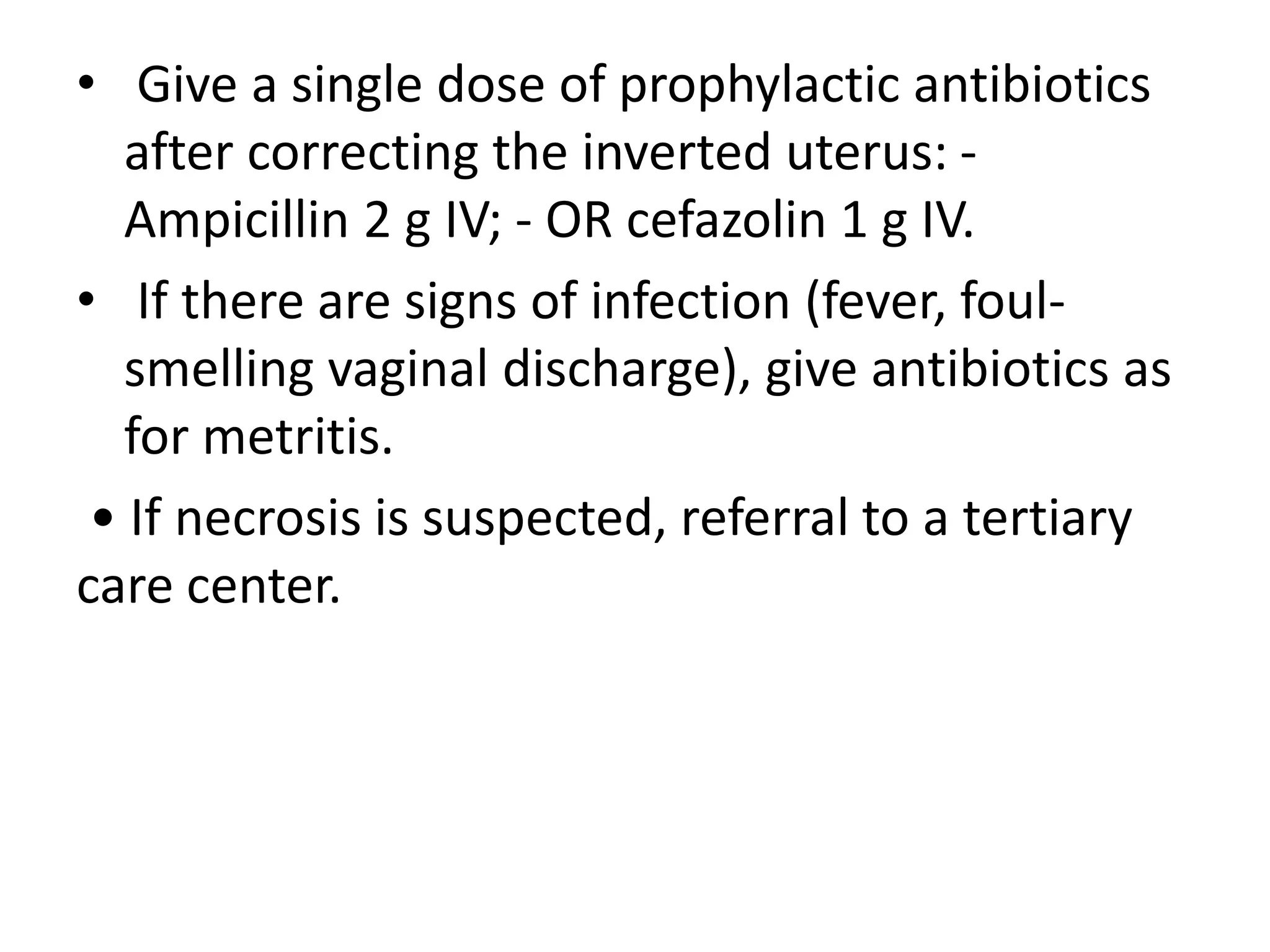 • Give a single dose of prophylactic antibiotics
after correcting the inverted uterus: -
Ampicillin 2 g IV; - OR cefazolin 1 g IV.
• If there are signs of infection (fever, foul-
smelling vaginal discharge), give antibiotics as
for metritis.
• If necrosis is suspected, referral to a tertiary
care center.
 