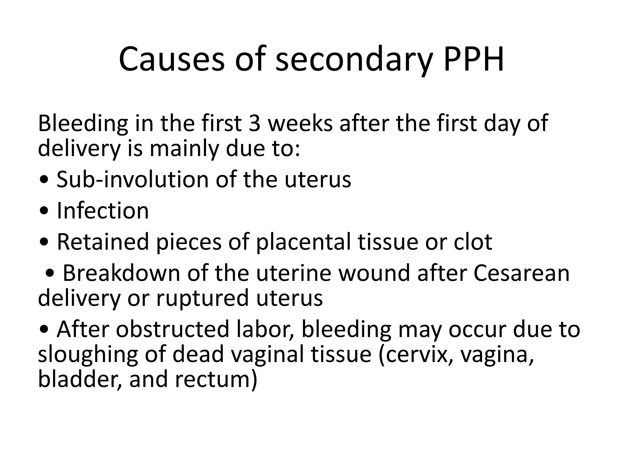 Causes of secondary PPH
Bleeding in the first 3 weeks after the first day of
delivery is mainly due to:
• Sub-involution of the uterus
• Infection
• Retained pieces of placental tissue or clot
• Breakdown of the uterine wound after Cesarean
delivery or ruptured uterus
• After obstructed labor, bleeding may occur due to
sloughing of dead vaginal tissue (cervix, vagina,
bladder, and rectum)
 