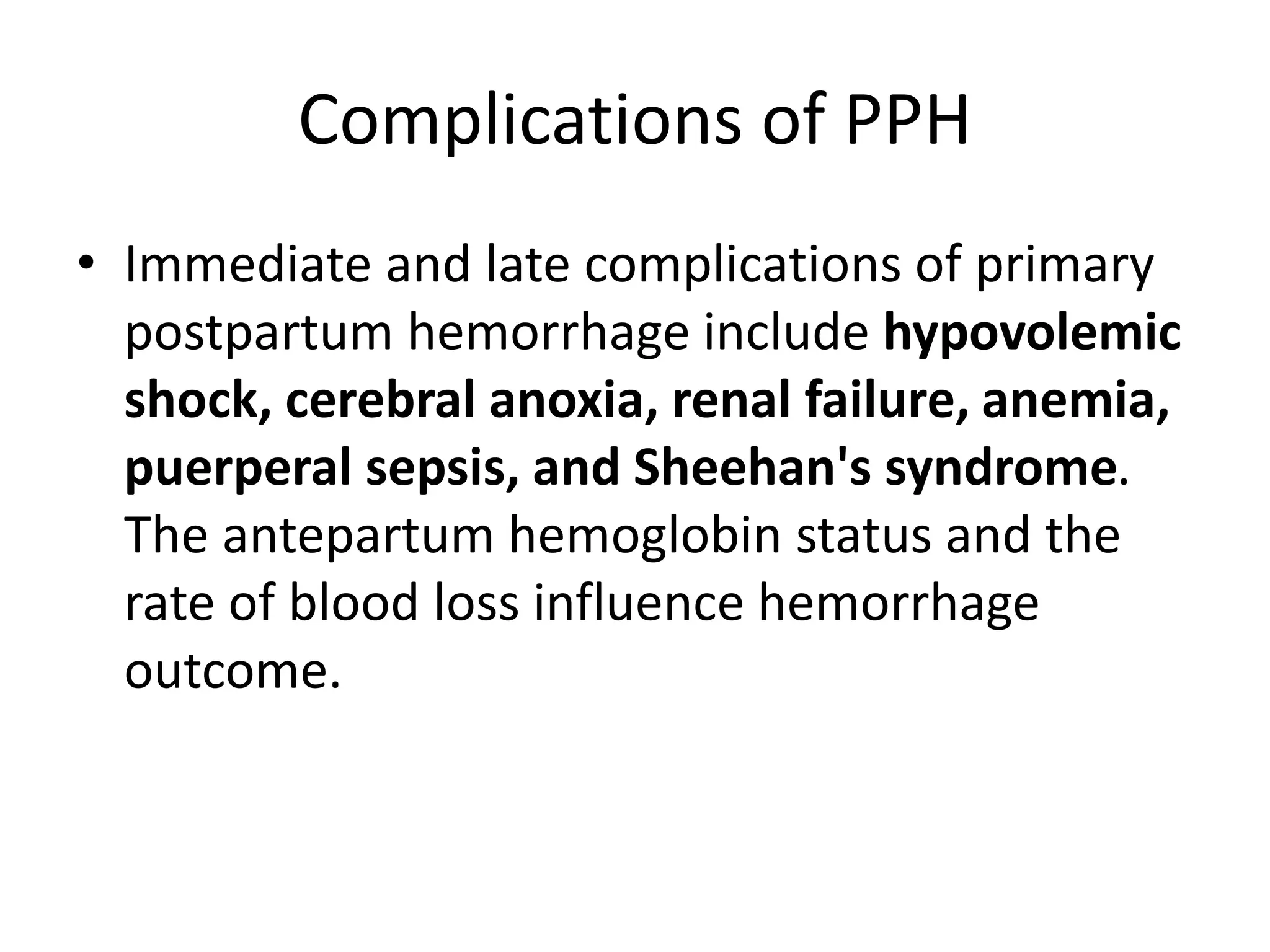 Complications of PPH
• Immediate and late complications of primary
postpartum hemorrhage include hypovolemic
shock, cerebral anoxia, renal failure, anemia,
puerperal sepsis, and Sheehan's syndrome.
The antepartum hemoglobin status and the
rate of blood loss influence hemorrhage
outcome.
 