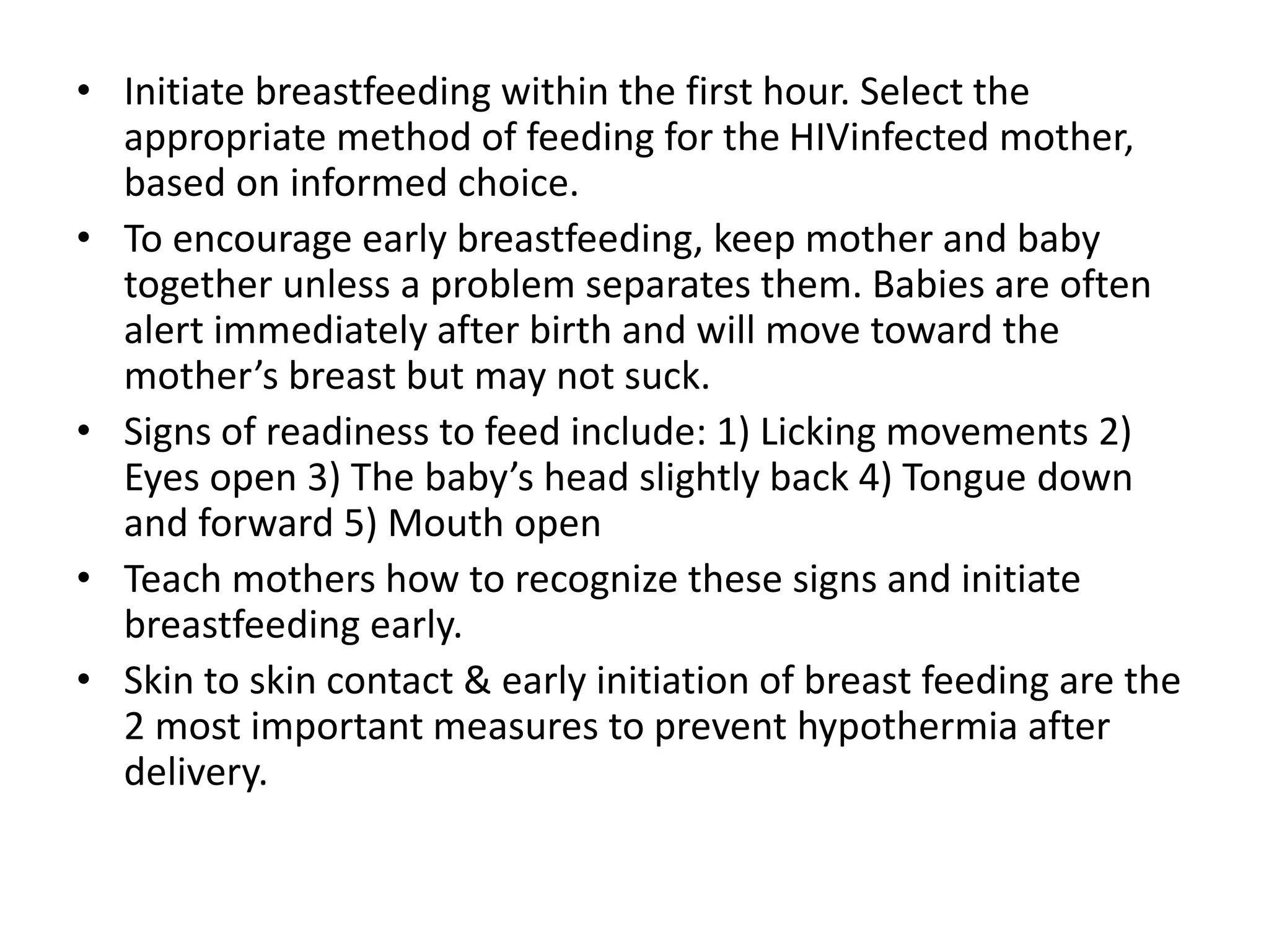 • Initiate breastfeeding within the first hour. Select the
appropriate method of feeding for the HIVinfected mother,
based on informed choice.
• To encourage early breastfeeding, keep mother and baby
together unless a problem separates them. Babies are often
alert immediately after birth and will move toward the
mother’s breast but may not suck.
• Signs of readiness to feed include: 1) Licking movements 2)
Eyes open 3) The baby’s head slightly back 4) Tongue down
and forward 5) Mouth open
• Teach mothers how to recognize these signs and initiate
breastfeeding early.
• Skin to skin contact & early initiation of breast feeding are the
2 most important measures to prevent hypothermia after
delivery.
 