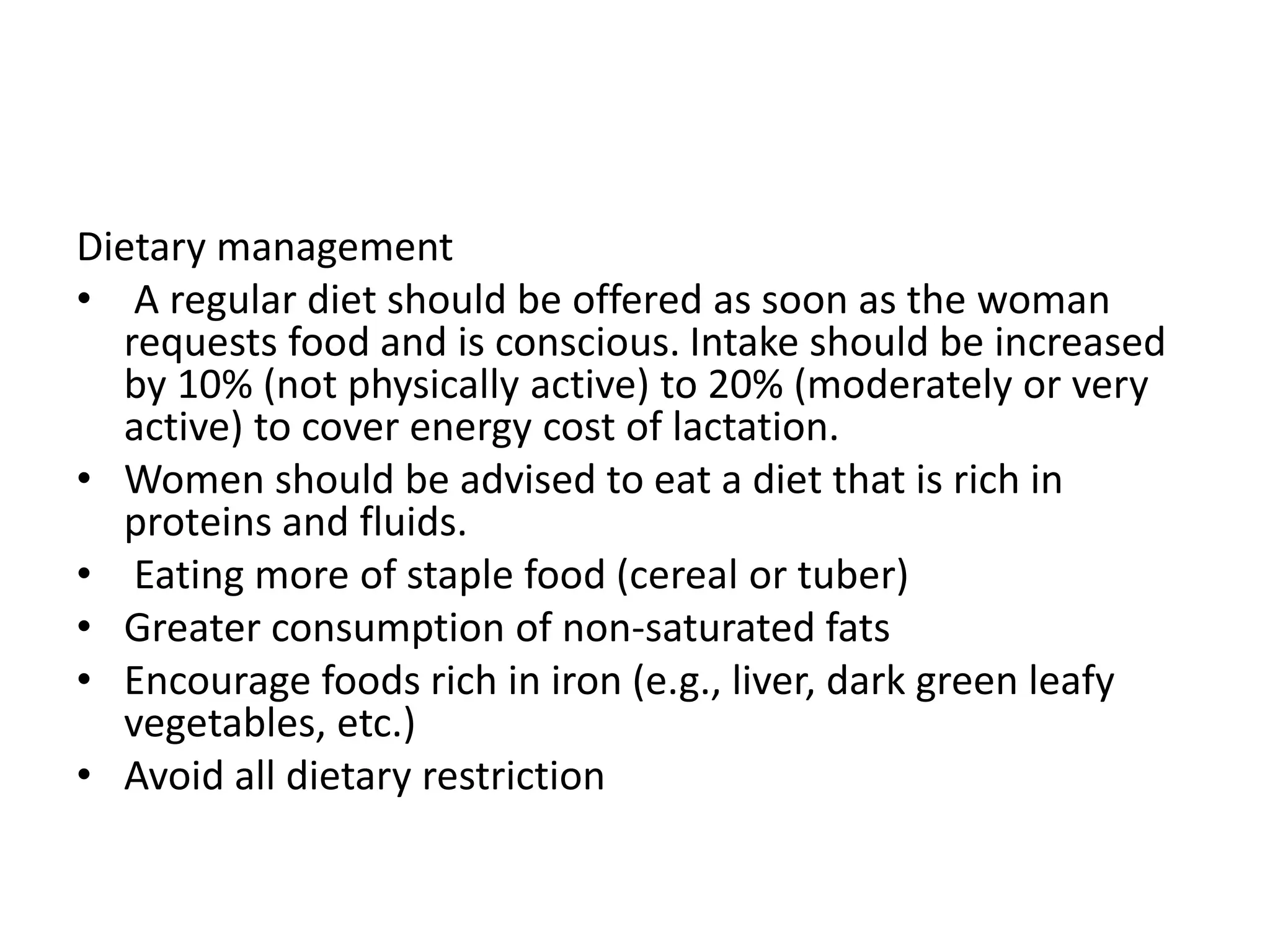 Dietary management
• A regular diet should be offered as soon as the woman
requests food and is conscious. Intake should be increased
by 10% (not physically active) to 20% (moderately or very
active) to cover energy cost of lactation.
• Women should be advised to eat a diet that is rich in
proteins and fluids.
• Eating more of staple food (cereal or tuber)
• Greater consumption of non-saturated fats
• Encourage foods rich in iron (e.g., liver, dark green leafy
vegetables, etc.)
• Avoid all dietary restriction
 