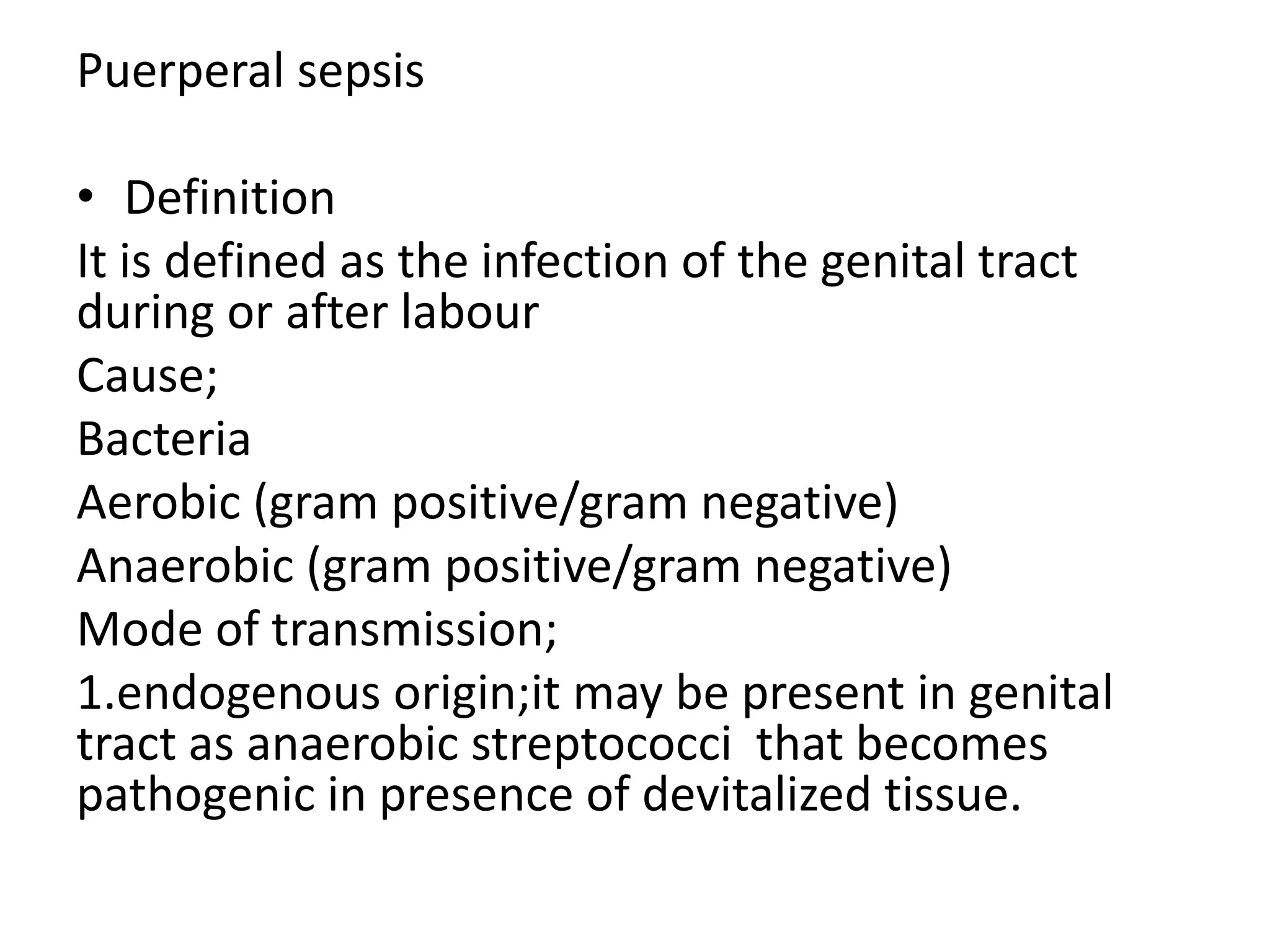 Puerperal sepsis
• Definition
It is defined as the infection of the genital tract
during or after labour
Cause;
Bacteria
Aerobic (gram positive/gram negative)
Anaerobic (gram positive/gram negative)
Mode of transmission;
1.endogenous origin;it may be present in genital
tract as anaerobic streptococci that becomes
pathogenic in presence of devitalized tissue.
 