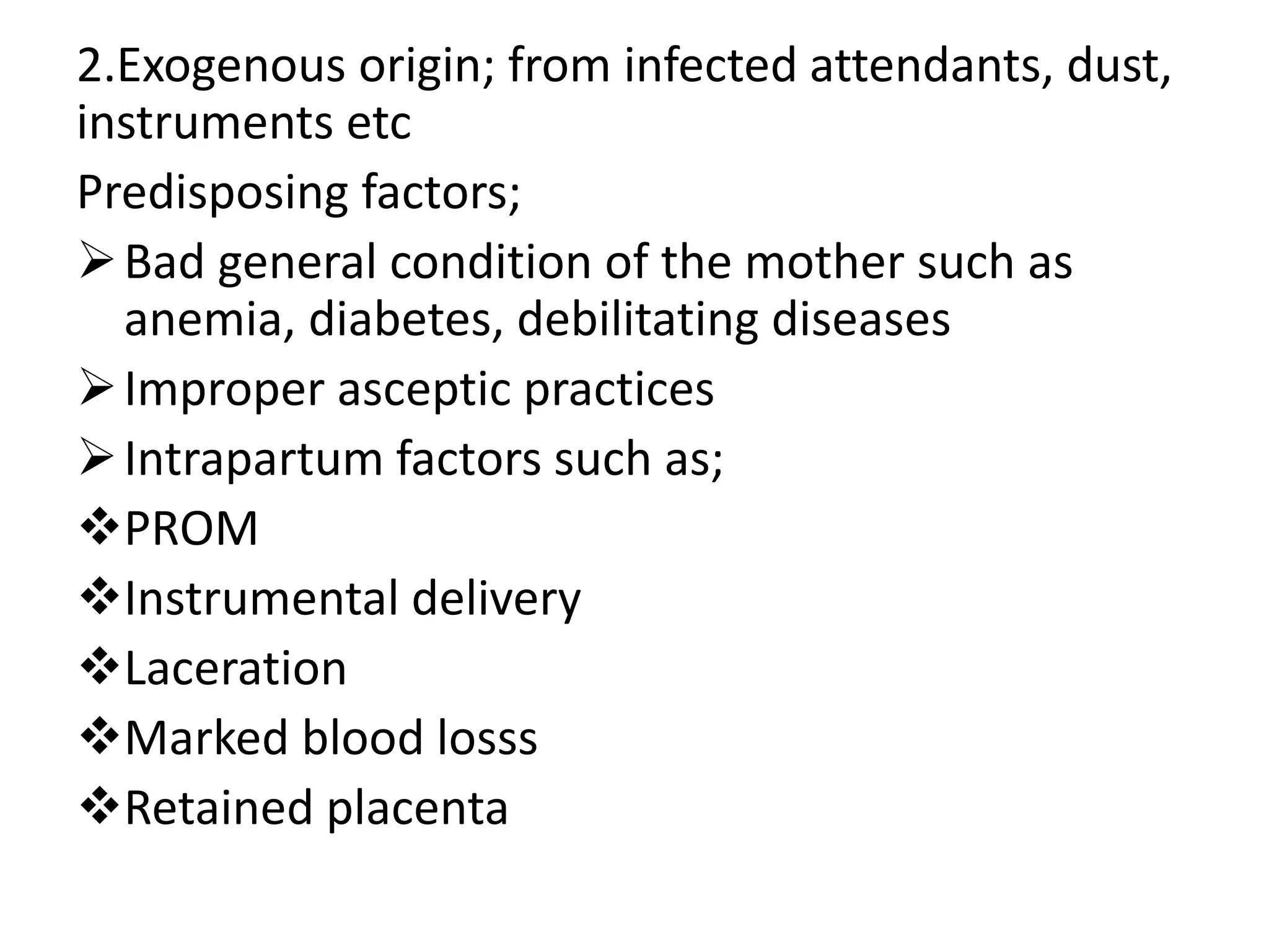 2.Exogenous origin; from infected attendants, dust,
instruments etc
Predisposing factors;
Bad general condition of the mother such as
anemia, diabetes, debilitating diseases
Improper asceptic practices
Intrapartum factors such as;
PROM
Instrumental delivery
Laceration
Marked blood losss
Retained placenta
 