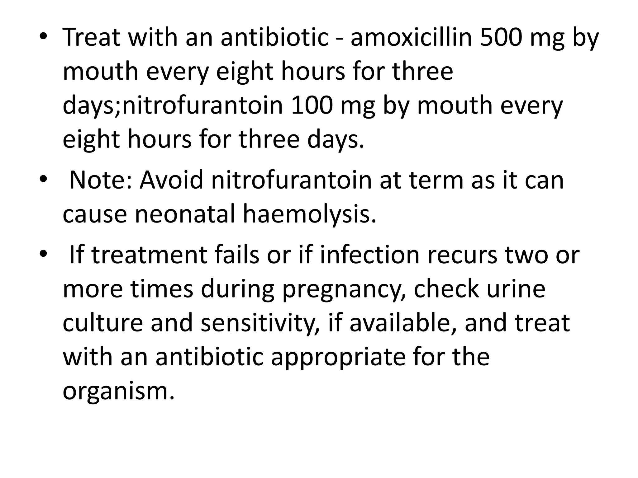 • Treat with an antibiotic - amoxicillin 500 mg by
mouth every eight hours for three
days;nitrofurantoin 100 mg by mouth every
eight hours for three days.
• Note: Avoid nitrofurantoin at term as it can
cause neonatal haemolysis.
• If treatment fails or if infection recurs two or
more times during pregnancy, check urine
culture and sensitivity, if available, and treat
with an antibiotic appropriate for the
organism.
 