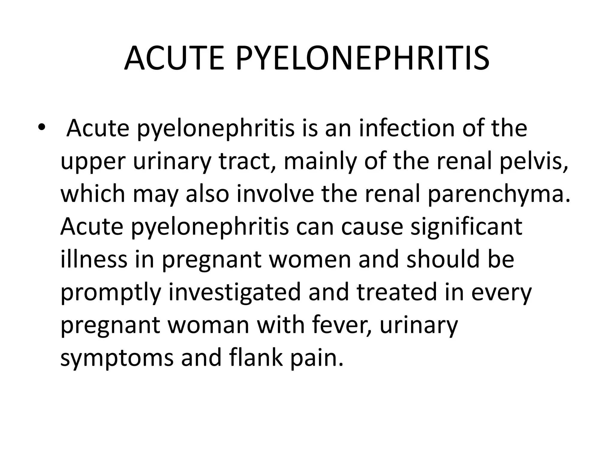ACUTE PYELONEPHRITIS
• Acute pyelonephritis is an infection of the
upper urinary tract, mainly of the renal pelvis,
which may also involve the renal parenchyma.
Acute pyelonephritis can cause significant
illness in pregnant women and should be
promptly investigated and treated in every
pregnant woman with fever, urinary
symptoms and flank pain.
 