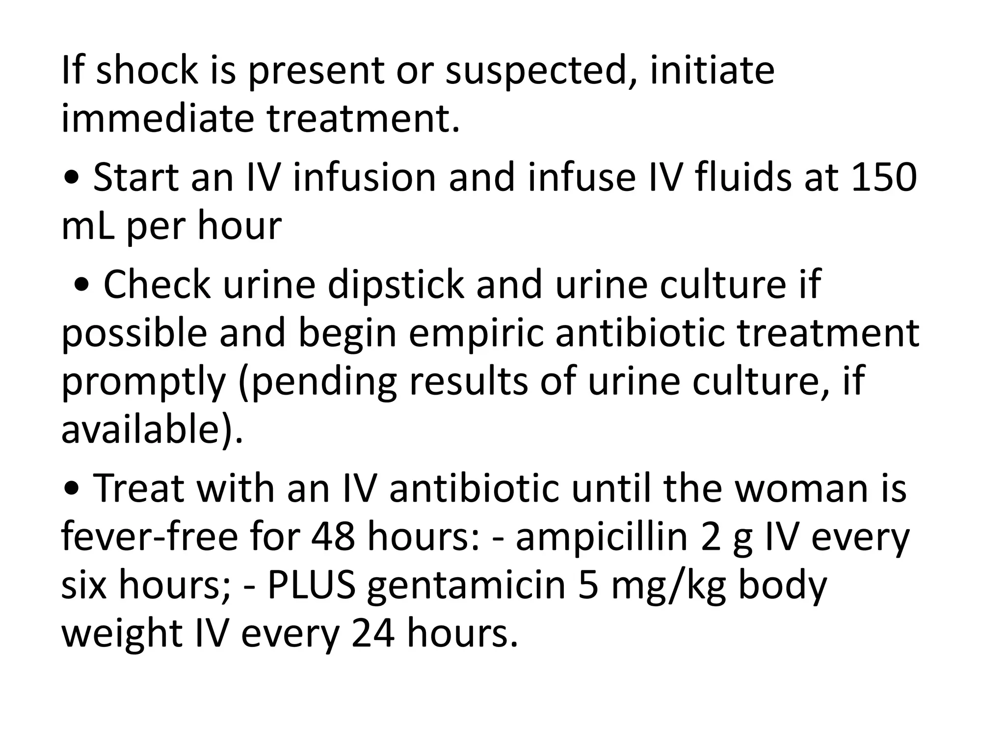 If shock is present or suspected, initiate
immediate treatment.
• Start an IV infusion and infuse IV fluids at 150
mL per hour
• Check urine dipstick and urine culture if
possible and begin empiric antibiotic treatment
promptly (pending results of urine culture, if
available).
• Treat with an IV antibiotic until the woman is
fever-free for 48 hours: - ampicillin 2 g IV every
six hours; - PLUS gentamicin 5 mg/kg body
weight IV every 24 hours.
 