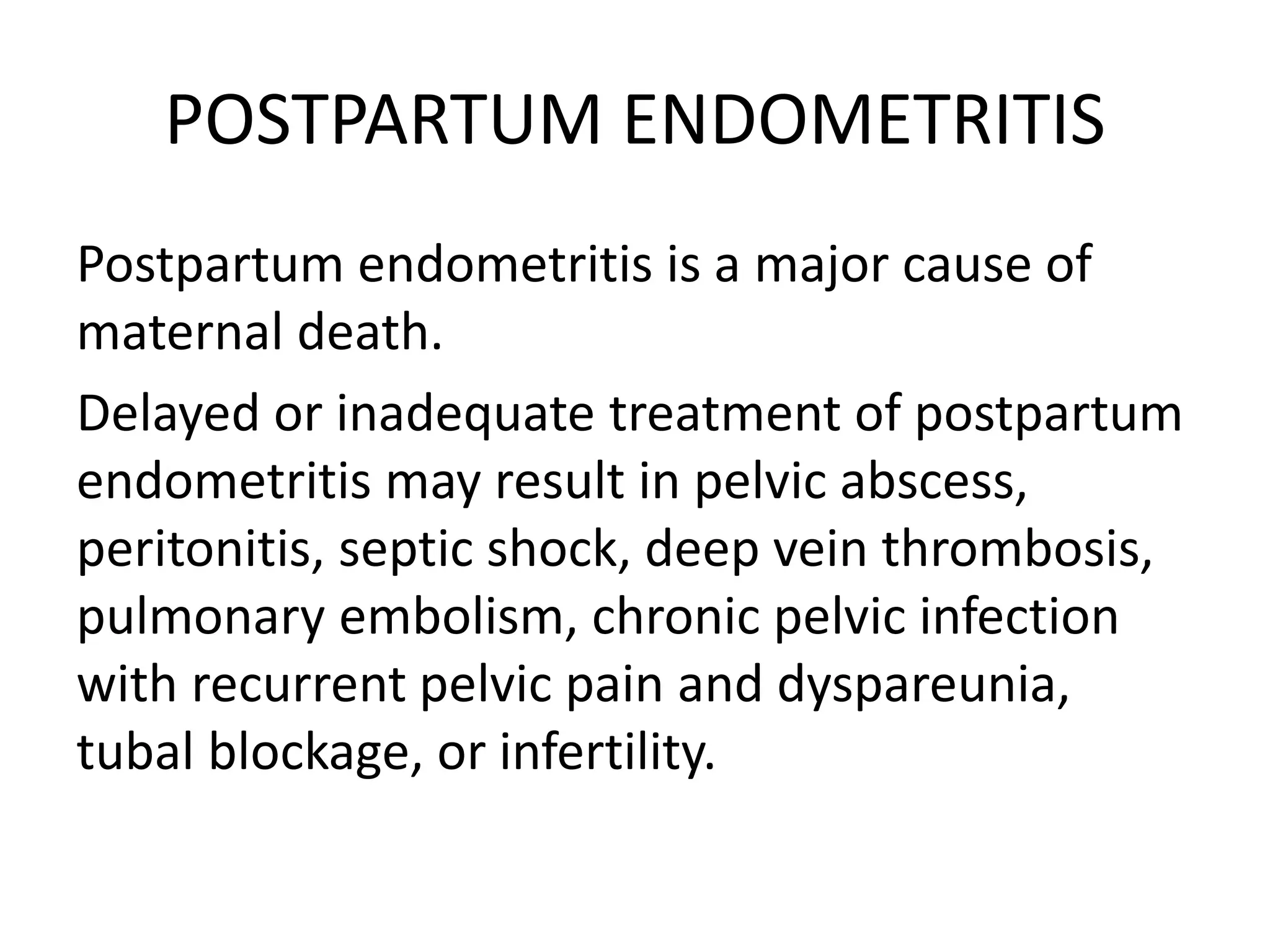 POSTPARTUM ENDOMETRITIS
Postpartum endometritis is a major cause of
maternal death.
Delayed or inadequate treatment of postpartum
endometritis may result in pelvic abscess,
peritonitis, septic shock, deep vein thrombosis,
pulmonary embolism, chronic pelvic infection
with recurrent pelvic pain and dyspareunia,
tubal blockage, or infertility.
 