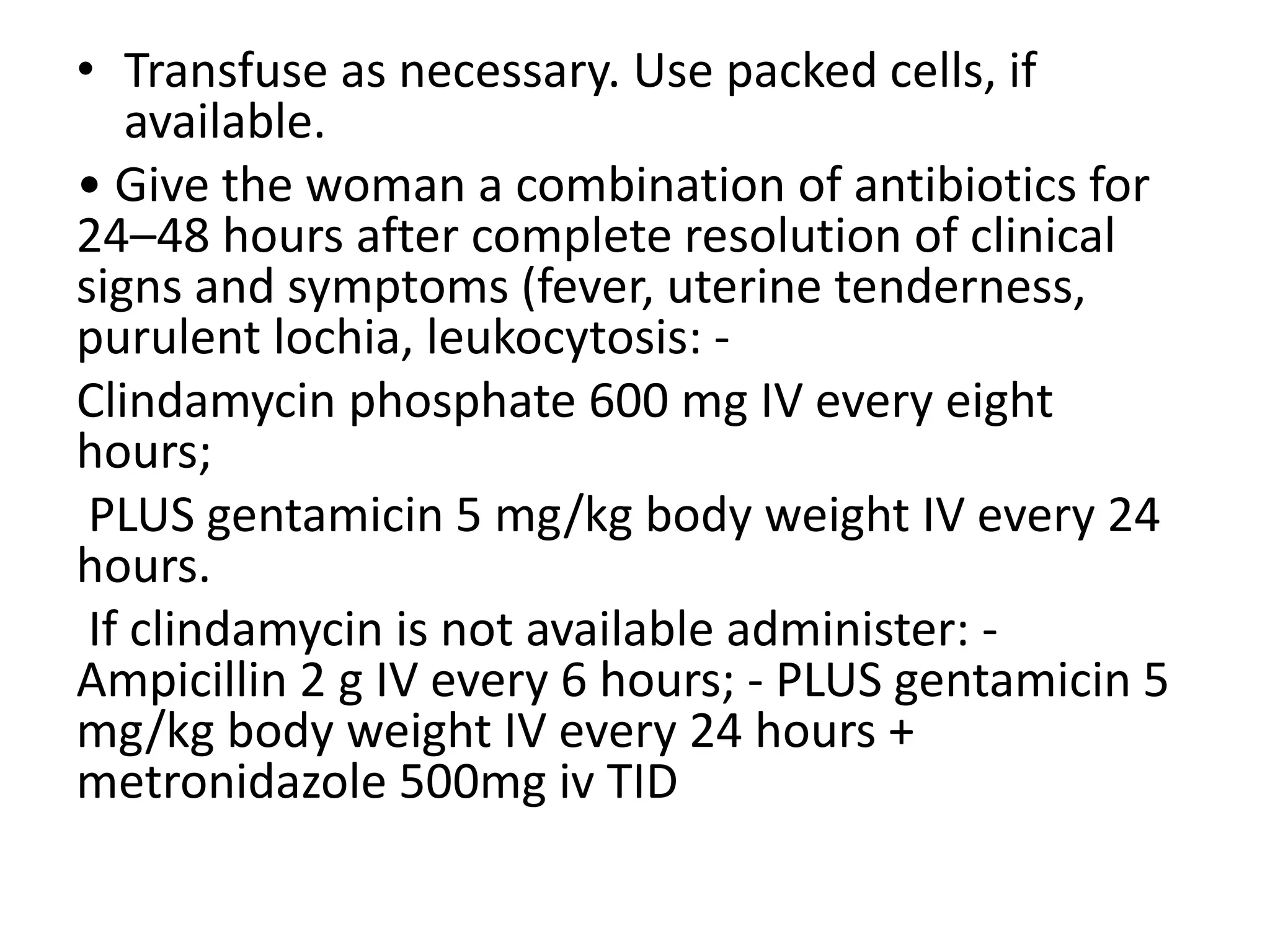 • Transfuse as necessary. Use packed cells, if
available.
• Give the woman a combination of antibiotics for
24–48 hours after complete resolution of clinical
signs and symptoms (fever, uterine tenderness,
purulent lochia, leukocytosis: -
Clindamycin phosphate 600 mg IV every eight
hours;
PLUS gentamicin 5 mg/kg body weight IV every 24
hours.
If clindamycin is not available administer: -
Ampicillin 2 g IV every 6 hours; - PLUS gentamicin 5
mg/kg body weight IV every 24 hours +
metronidazole 500mg iv TID
 